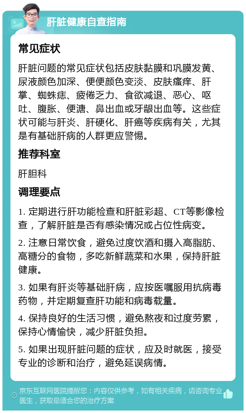 肝脏健康自查指南 常见症状 肝脏问题的常见症状包括皮肤黏膜和巩膜发黄、尿液颜色加深、便便颜色变淡、皮肤瘙痒、肝掌、蜘蛛痣、疲倦乏力、食欲减退、恶心、呕吐、腹胀、便溏、鼻出血或牙龈出血等。这些症状可能与肝炎、肝硬化、肝癌等疾病有关，尤其是有基础肝病的人群更应警惕。 推荐科室 肝胆科 调理要点 1. 定期进行肝功能检查和肝脏彩超、CT等影像检查，了解肝脏是否有感染情况或占位性病变。 2. 注意日常饮食，避免过度饮酒和摄入高脂肪、高糖分的食物，多吃新鲜蔬菜和水果，保持肝脏健康。 3. 如果有肝炎等基础肝病，应按医嘱服用抗病毒药物，并定期复查肝功能和病毒载量。 4. 保持良好的生活习惯，避免熬夜和过度劳累，保持心情愉快，减少肝脏负担。 5. 如果出现肝脏问题的症状，应及时就医，接受专业的诊断和治疗，避免延误病情。