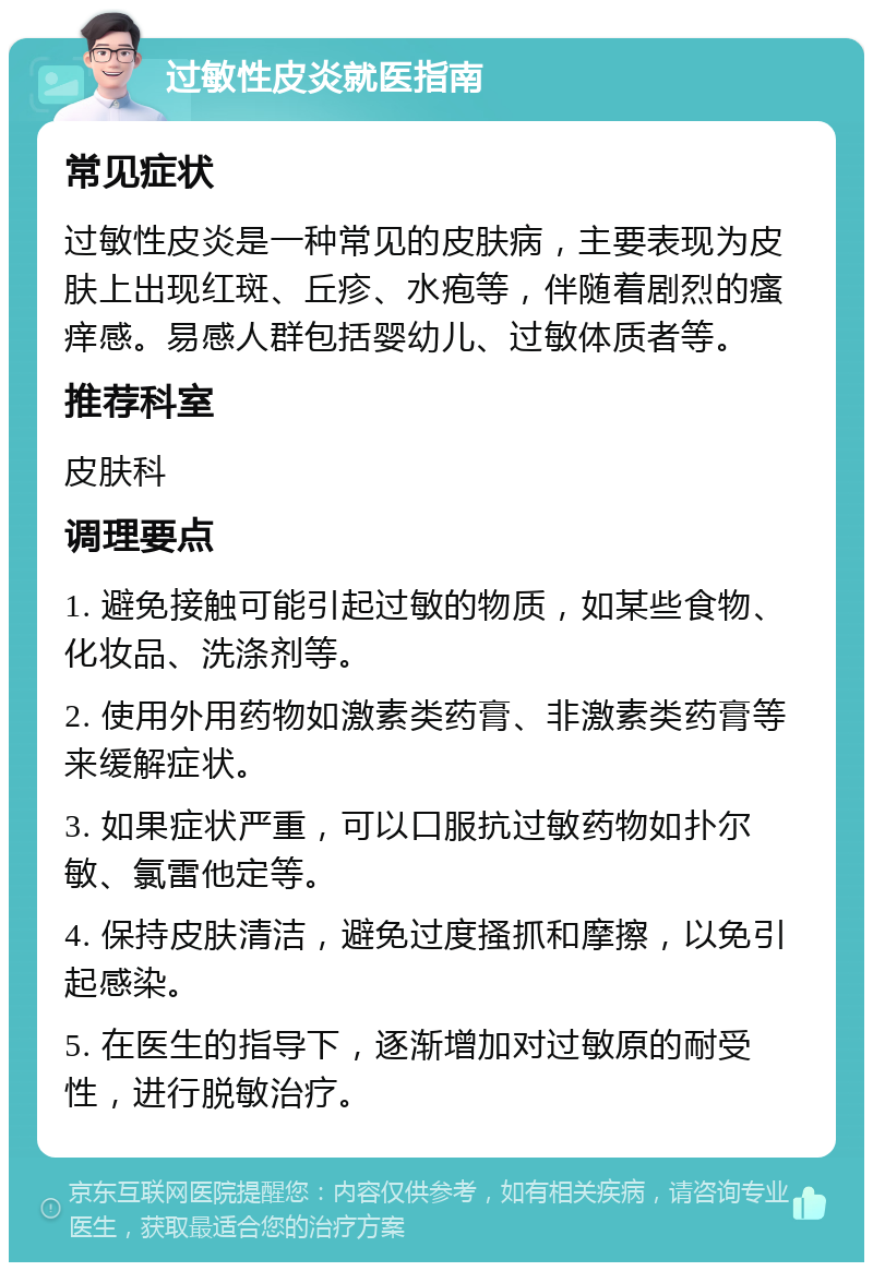 过敏性皮炎就医指南 常见症状 过敏性皮炎是一种常见的皮肤病，主要表现为皮肤上出现红斑、丘疹、水疱等，伴随着剧烈的瘙痒感。易感人群包括婴幼儿、过敏体质者等。 推荐科室 皮肤科 调理要点 1. 避免接触可能引起过敏的物质，如某些食物、化妆品、洗涤剂等。 2. 使用外用药物如激素类药膏、非激素类药膏等来缓解症状。 3. 如果症状严重，可以口服抗过敏药物如扑尔敏、氯雷他定等。 4. 保持皮肤清洁，避免过度搔抓和摩擦，以免引起感染。 5. 在医生的指导下，逐渐增加对过敏原的耐受性，进行脱敏治疗。