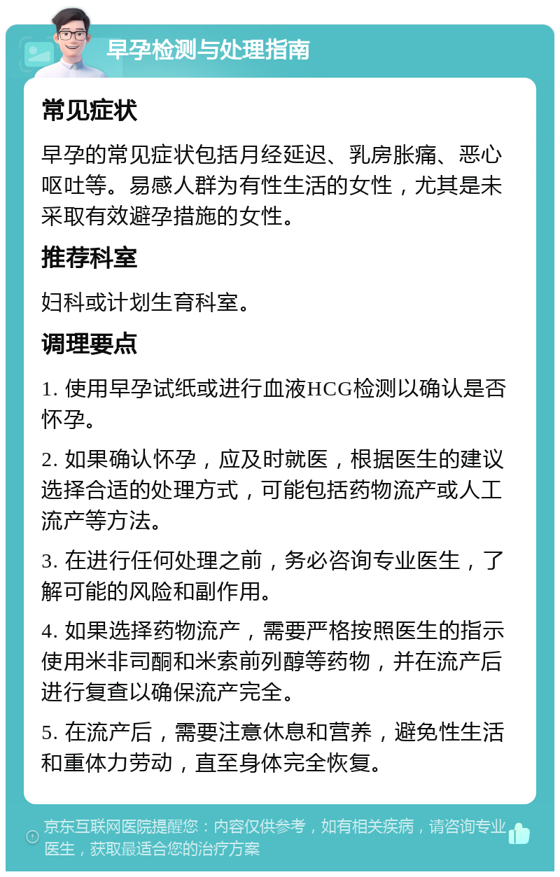 早孕检测与处理指南 常见症状 早孕的常见症状包括月经延迟、乳房胀痛、恶心呕吐等。易感人群为有性生活的女性，尤其是未采取有效避孕措施的女性。 推荐科室 妇科或计划生育科室。 调理要点 1. 使用早孕试纸或进行血液HCG检测以确认是否怀孕。 2. 如果确认怀孕，应及时就医，根据医生的建议选择合适的处理方式，可能包括药物流产或人工流产等方法。 3. 在进行任何处理之前，务必咨询专业医生，了解可能的风险和副作用。 4. 如果选择药物流产，需要严格按照医生的指示使用米非司酮和米索前列醇等药物，并在流产后进行复查以确保流产完全。 5. 在流产后，需要注意休息和营养，避免性生活和重体力劳动，直至身体完全恢复。