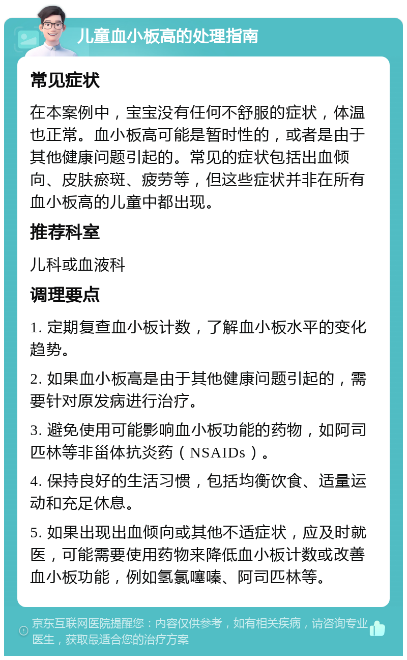 儿童血小板高的处理指南 常见症状 在本案例中，宝宝没有任何不舒服的症状，体温也正常。血小板高可能是暂时性的，或者是由于其他健康问题引起的。常见的症状包括出血倾向、皮肤瘀斑、疲劳等，但这些症状并非在所有血小板高的儿童中都出现。 推荐科室 儿科或血液科 调理要点 1. 定期复查血小板计数，了解血小板水平的变化趋势。 2. 如果血小板高是由于其他健康问题引起的，需要针对原发病进行治疗。 3. 避免使用可能影响血小板功能的药物，如阿司匹林等非甾体抗炎药（NSAIDs）。 4. 保持良好的生活习惯，包括均衡饮食、适量运动和充足休息。 5. 如果出现出血倾向或其他不适症状，应及时就医，可能需要使用药物来降低血小板计数或改善血小板功能，例如氢氯噻嗪、阿司匹林等。