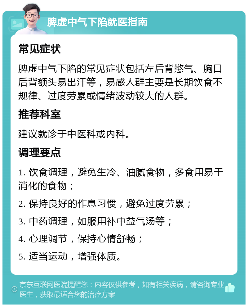 脾虚中气下陷就医指南 常见症状 脾虚中气下陷的常见症状包括左后背憋气、胸口后背额头易出汗等，易感人群主要是长期饮食不规律、过度劳累或情绪波动较大的人群。 推荐科室 建议就诊于中医科或内科。 调理要点 1. 饮食调理，避免生冷、油腻食物，多食用易于消化的食物； 2. 保持良好的作息习惯，避免过度劳累； 3. 中药调理，如服用补中益气汤等； 4. 心理调节，保持心情舒畅； 5. 适当运动，增强体质。