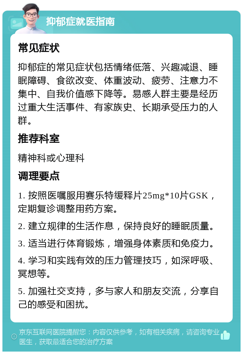 抑郁症就医指南 常见症状 抑郁症的常见症状包括情绪低落、兴趣减退、睡眠障碍、食欲改变、体重波动、疲劳、注意力不集中、自我价值感下降等。易感人群主要是经历过重大生活事件、有家族史、长期承受压力的人群。 推荐科室 精神科或心理科 调理要点 1. 按照医嘱服用赛乐特缓释片25mg*10片GSK，定期复诊调整用药方案。 2. 建立规律的生活作息，保持良好的睡眠质量。 3. 适当进行体育锻炼，增强身体素质和免疫力。 4. 学习和实践有效的压力管理技巧，如深呼吸、冥想等。 5. 加强社交支持，多与家人和朋友交流，分享自己的感受和困扰。