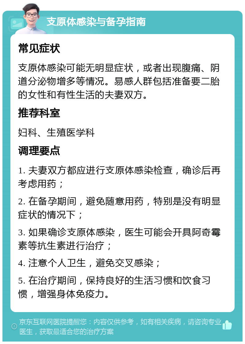 支原体感染与备孕指南 常见症状 支原体感染可能无明显症状，或者出现腹痛、阴道分泌物增多等情况。易感人群包括准备要二胎的女性和有性生活的夫妻双方。 推荐科室 妇科、生殖医学科 调理要点 1. 夫妻双方都应进行支原体感染检查，确诊后再考虑用药； 2. 在备孕期间，避免随意用药，特别是没有明显症状的情况下； 3. 如果确诊支原体感染，医生可能会开具阿奇霉素等抗生素进行治疗； 4. 注意个人卫生，避免交叉感染； 5. 在治疗期间，保持良好的生活习惯和饮食习惯，增强身体免疫力。