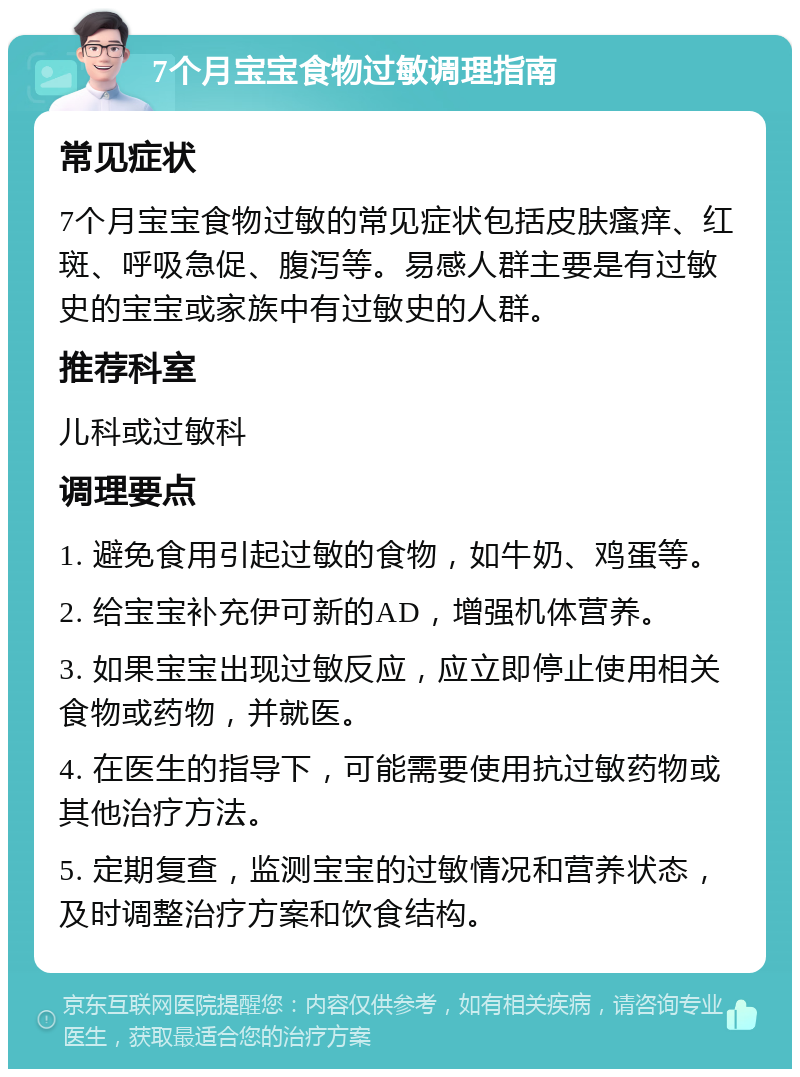 7个月宝宝食物过敏调理指南 常见症状 7个月宝宝食物过敏的常见症状包括皮肤瘙痒、红斑、呼吸急促、腹泻等。易感人群主要是有过敏史的宝宝或家族中有过敏史的人群。 推荐科室 儿科或过敏科 调理要点 1. 避免食用引起过敏的食物，如牛奶、鸡蛋等。 2. 给宝宝补充伊可新的AD，增强机体营养。 3. 如果宝宝出现过敏反应，应立即停止使用相关食物或药物，并就医。 4. 在医生的指导下，可能需要使用抗过敏药物或其他治疗方法。 5. 定期复查，监测宝宝的过敏情况和营养状态，及时调整治疗方案和饮食结构。