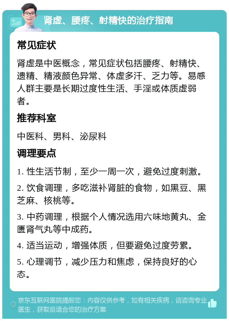 肾虚、腰疼、射精快的治疗指南 常见症状 肾虚是中医概念，常见症状包括腰疼、射精快、遗精、精液颜色异常、体虚多汗、乏力等。易感人群主要是长期过度性生活、手淫或体质虚弱者。 推荐科室 中医科、男科、泌尿科 调理要点 1. 性生活节制，至少一周一次，避免过度刺激。 2. 饮食调理，多吃滋补肾脏的食物，如黑豆、黑芝麻、核桃等。 3. 中药调理，根据个人情况选用六味地黄丸、金匮肾气丸等中成药。 4. 适当运动，增强体质，但要避免过度劳累。 5. 心理调节，减少压力和焦虑，保持良好的心态。