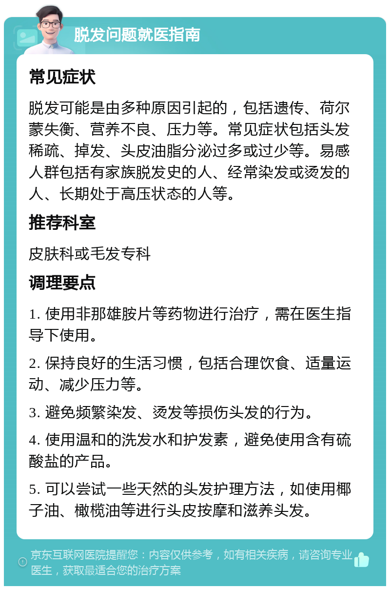 脱发问题就医指南 常见症状 脱发可能是由多种原因引起的，包括遗传、荷尔蒙失衡、营养不良、压力等。常见症状包括头发稀疏、掉发、头皮油脂分泌过多或过少等。易感人群包括有家族脱发史的人、经常染发或烫发的人、长期处于高压状态的人等。 推荐科室 皮肤科或毛发专科 调理要点 1. 使用非那雄胺片等药物进行治疗，需在医生指导下使用。 2. 保持良好的生活习惯，包括合理饮食、适量运动、减少压力等。 3. 避免频繁染发、烫发等损伤头发的行为。 4. 使用温和的洗发水和护发素，避免使用含有硫酸盐的产品。 5. 可以尝试一些天然的头发护理方法，如使用椰子油、橄榄油等进行头皮按摩和滋养头发。