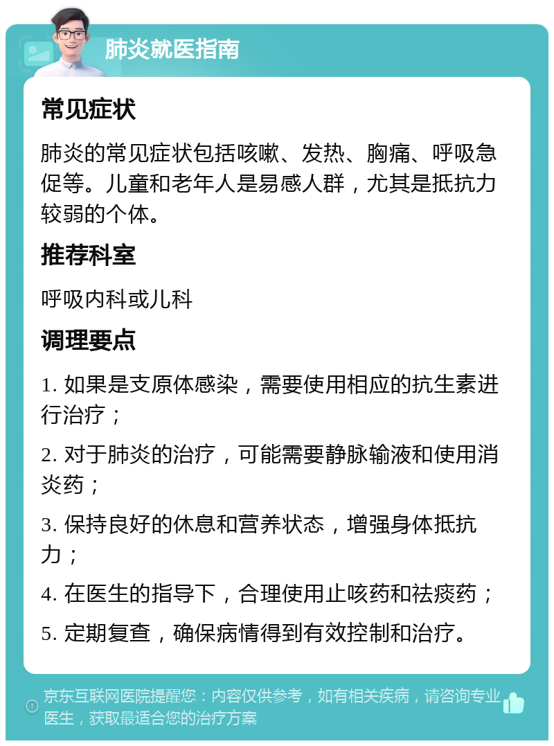 肺炎就医指南 常见症状 肺炎的常见症状包括咳嗽、发热、胸痛、呼吸急促等。儿童和老年人是易感人群，尤其是抵抗力较弱的个体。 推荐科室 呼吸内科或儿科 调理要点 1. 如果是支原体感染，需要使用相应的抗生素进行治疗； 2. 对于肺炎的治疗，可能需要静脉输液和使用消炎药； 3. 保持良好的休息和营养状态，增强身体抵抗力； 4. 在医生的指导下，合理使用止咳药和祛痰药； 5. 定期复查，确保病情得到有效控制和治疗。