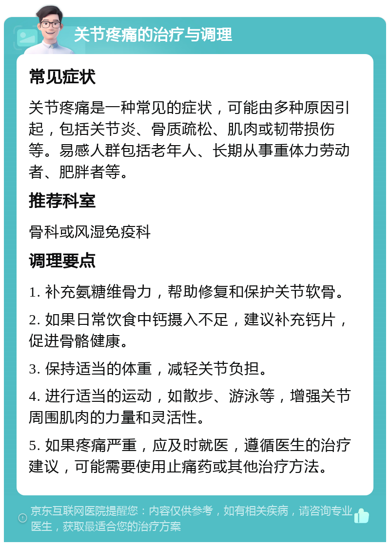 关节疼痛的治疗与调理 常见症状 关节疼痛是一种常见的症状，可能由多种原因引起，包括关节炎、骨质疏松、肌肉或韧带损伤等。易感人群包括老年人、长期从事重体力劳动者、肥胖者等。 推荐科室 骨科或风湿免疫科 调理要点 1. 补充氨糖维骨力，帮助修复和保护关节软骨。 2. 如果日常饮食中钙摄入不足，建议补充钙片，促进骨骼健康。 3. 保持适当的体重，减轻关节负担。 4. 进行适当的运动，如散步、游泳等，增强关节周围肌肉的力量和灵活性。 5. 如果疼痛严重，应及时就医，遵循医生的治疗建议，可能需要使用止痛药或其他治疗方法。