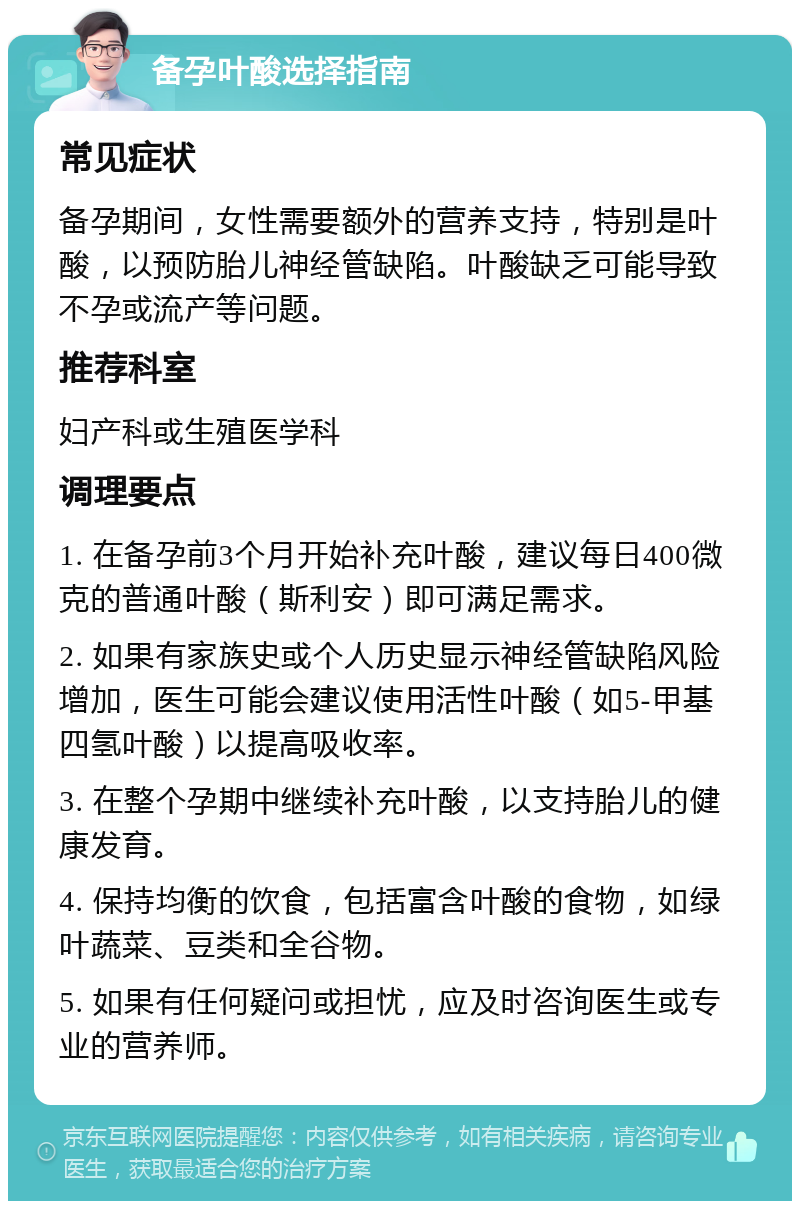 备孕叶酸选择指南 常见症状 备孕期间，女性需要额外的营养支持，特别是叶酸，以预防胎儿神经管缺陷。叶酸缺乏可能导致不孕或流产等问题。 推荐科室 妇产科或生殖医学科 调理要点 1. 在备孕前3个月开始补充叶酸，建议每日400微克的普通叶酸（斯利安）即可满足需求。 2. 如果有家族史或个人历史显示神经管缺陷风险增加，医生可能会建议使用活性叶酸（如5-甲基四氢叶酸）以提高吸收率。 3. 在整个孕期中继续补充叶酸，以支持胎儿的健康发育。 4. 保持均衡的饮食，包括富含叶酸的食物，如绿叶蔬菜、豆类和全谷物。 5. 如果有任何疑问或担忧，应及时咨询医生或专业的营养师。