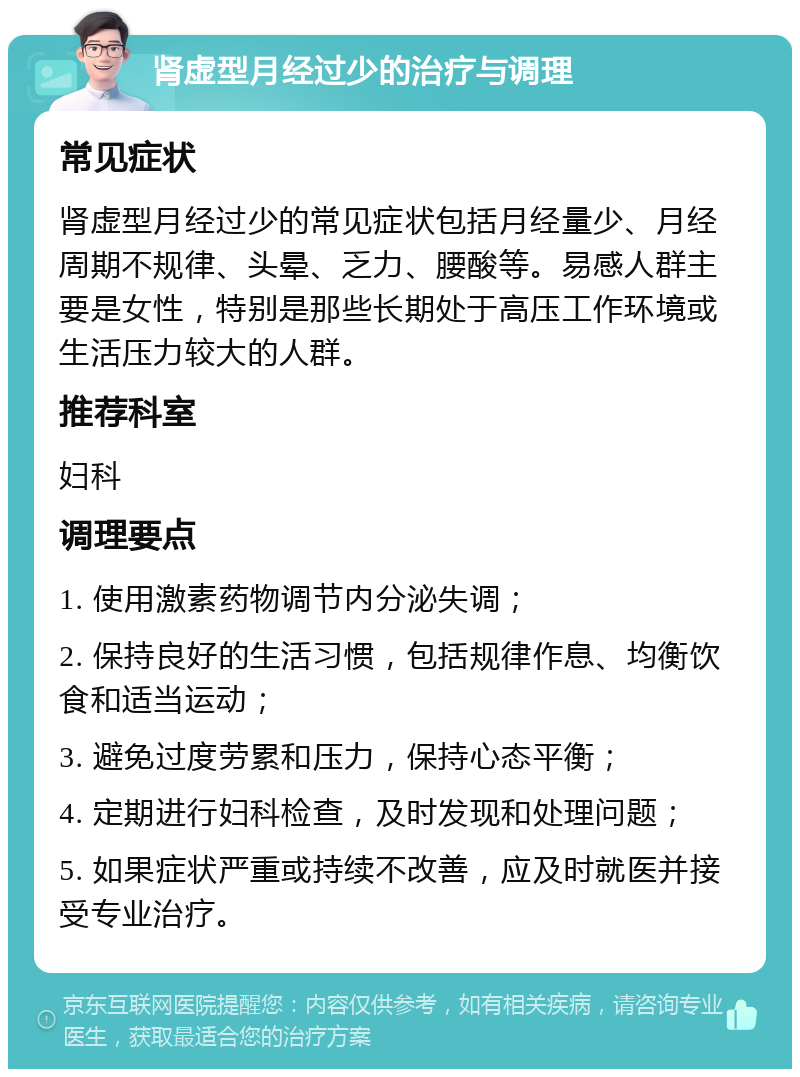 肾虚型月经过少的治疗与调理 常见症状 肾虚型月经过少的常见症状包括月经量少、月经周期不规律、头晕、乏力、腰酸等。易感人群主要是女性，特别是那些长期处于高压工作环境或生活压力较大的人群。 推荐科室 妇科 调理要点 1. 使用激素药物调节内分泌失调； 2. 保持良好的生活习惯，包括规律作息、均衡饮食和适当运动； 3. 避免过度劳累和压力，保持心态平衡； 4. 定期进行妇科检查，及时发现和处理问题； 5. 如果症状严重或持续不改善，应及时就医并接受专业治疗。