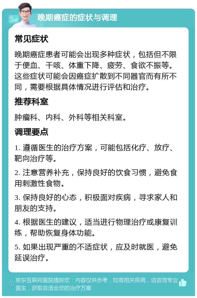 晚期癌症的症状与调理 常见症状 晚期癌症患者可能会出现多种症状，包括但不限于便血、干咳、体重下降、疲劳、食欲不振等。这些症状可能会因癌症扩散到不同器官而有所不同，需要根据具体情况进行评估和治疗。 推荐科室 肿瘤科、内科、外科等相关科室。 调理要点 1. 遵循医生的治疗方案，可能包括化疗、放疗、靶向治疗等。 2. 注意营养补充，保持良好的饮食习惯，避免食用刺激性食物。 3. 保持良好的心态，积极面对疾病，寻求家人和朋友的支持。 4. 根据医生的建议，适当进行物理治疗或康复训练，帮助恢复身体功能。 5. 如果出现严重的不适症状，应及时就医，避免延误治疗。