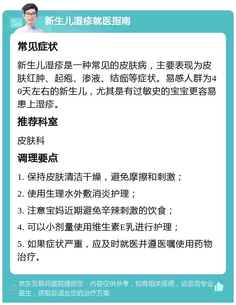 新生儿湿疹就医指南 常见症状 新生儿湿疹是一种常见的皮肤病，主要表现为皮肤红肿、起疱、渗液、结痂等症状。易感人群为40天左右的新生儿，尤其是有过敏史的宝宝更容易患上湿疹。 推荐科室 皮肤科 调理要点 1. 保持皮肤清洁干燥，避免摩擦和刺激； 2. 使用生理水外敷消炎护理； 3. 注意宝妈近期避免辛辣刺激的饮食； 4. 可以小剂量使用维生素E乳进行护理； 5. 如果症状严重，应及时就医并遵医嘱使用药物治疗。