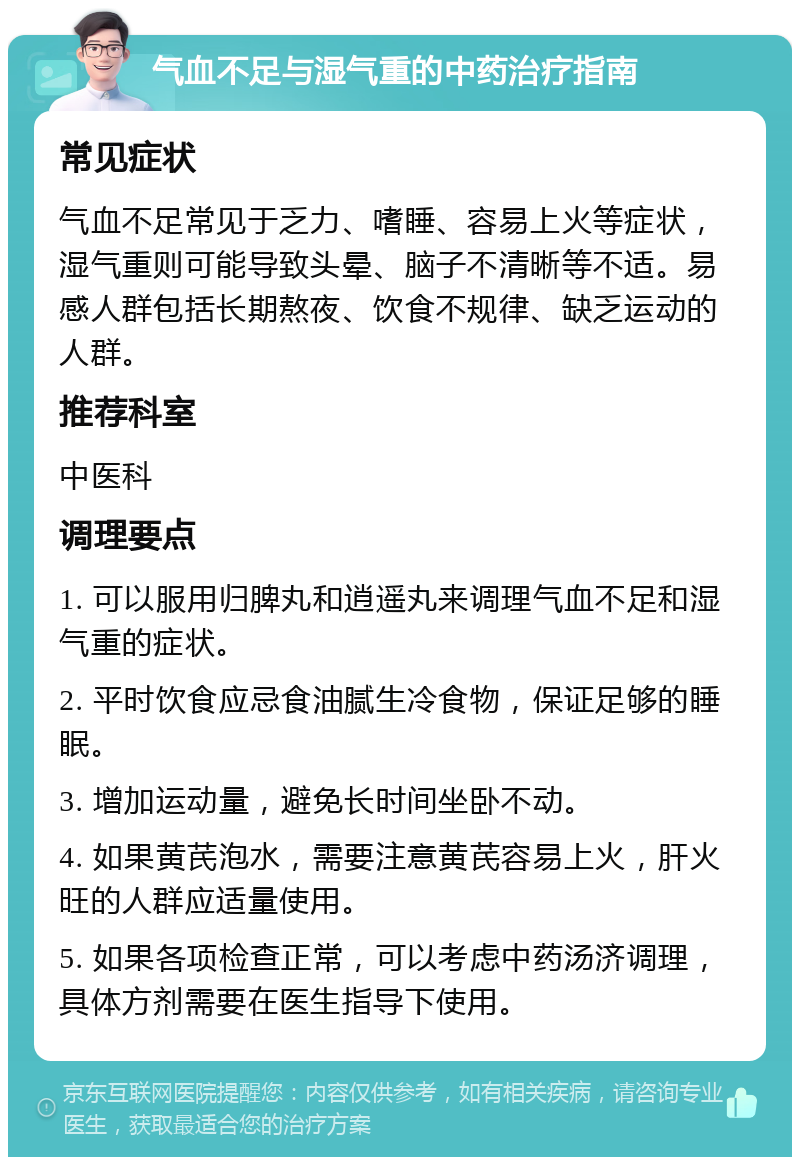 气血不足与湿气重的中药治疗指南 常见症状 气血不足常见于乏力、嗜睡、容易上火等症状，湿气重则可能导致头晕、脑子不清晰等不适。易感人群包括长期熬夜、饮食不规律、缺乏运动的人群。 推荐科室 中医科 调理要点 1. 可以服用归脾丸和逍遥丸来调理气血不足和湿气重的症状。 2. 平时饮食应忌食油腻生冷食物，保证足够的睡眠。 3. 增加运动量，避免长时间坐卧不动。 4. 如果黄芪泡水，需要注意黄芪容易上火，肝火旺的人群应适量使用。 5. 如果各项检查正常，可以考虑中药汤济调理，具体方剂需要在医生指导下使用。