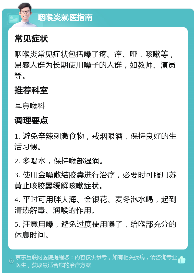 咽喉炎就医指南 常见症状 咽喉炎常见症状包括嗓子疼、痒、哑，咳嗽等，易感人群为长期使用嗓子的人群，如教师、演员等。 推荐科室 耳鼻喉科 调理要点 1. 避免辛辣刺激食物，戒烟限酒，保持良好的生活习惯。 2. 多喝水，保持喉部湿润。 3. 使用金嗓散结胶囊进行治疗，必要时可服用苏黄止咳胶囊缓解咳嗽症状。 4. 平时可用胖大海、金银花、麦冬泡水喝，起到清热解毒、润喉的作用。 5. 注意用嗓，避免过度使用嗓子，给喉部充分的休息时间。