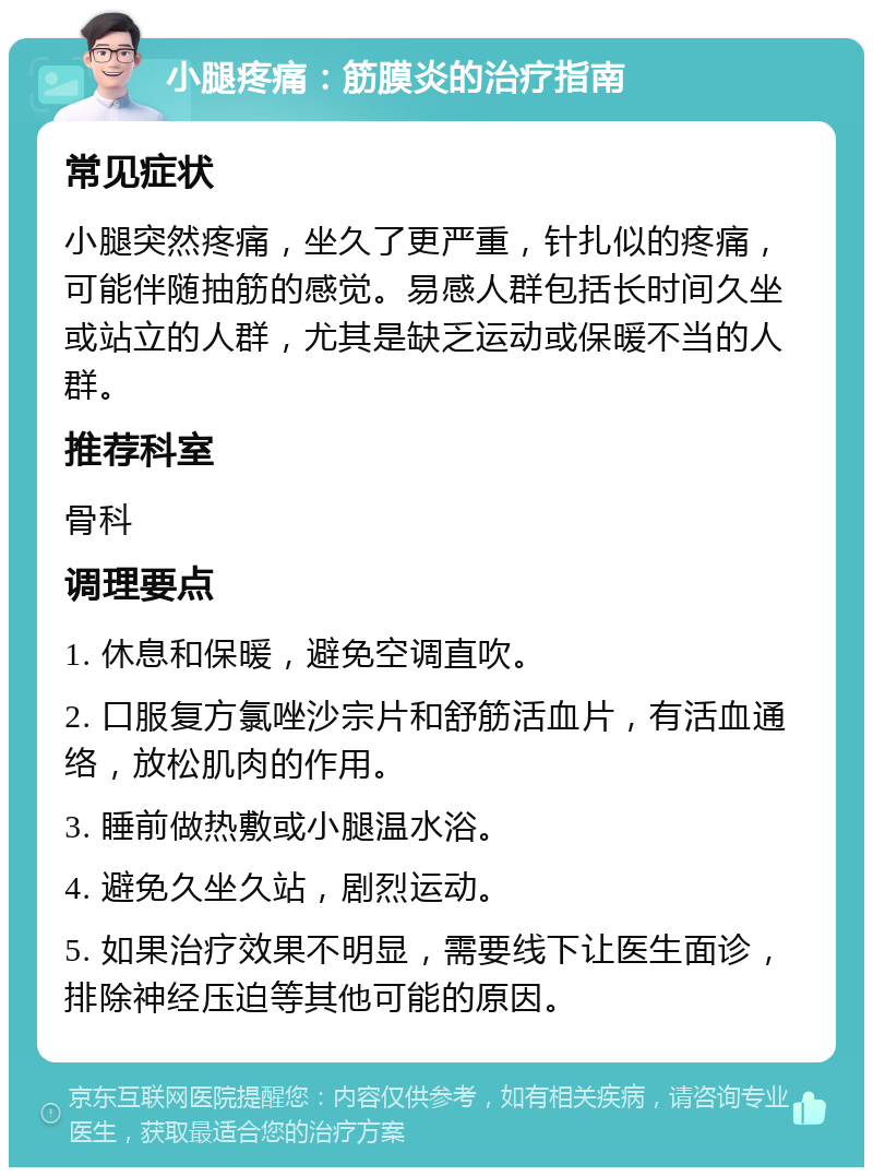 小腿疼痛：筋膜炎的治疗指南 常见症状 小腿突然疼痛，坐久了更严重，针扎似的疼痛，可能伴随抽筋的感觉。易感人群包括长时间久坐或站立的人群，尤其是缺乏运动或保暖不当的人群。 推荐科室 骨科 调理要点 1. 休息和保暖，避免空调直吹。 2. 口服复方氯唑沙宗片和舒筋活血片，有活血通络，放松肌肉的作用。 3. 睡前做热敷或小腿温水浴。 4. 避免久坐久站，剧烈运动。 5. 如果治疗效果不明显，需要线下让医生面诊，排除神经压迫等其他可能的原因。