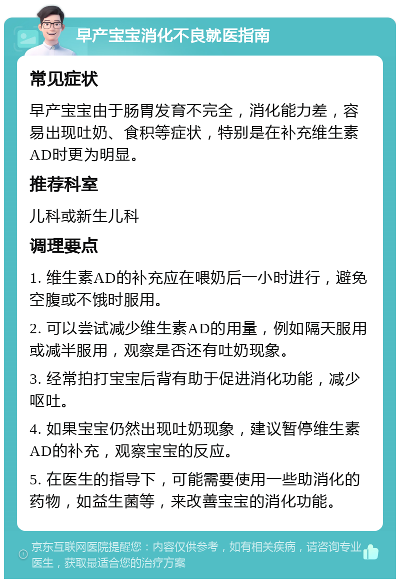 早产宝宝消化不良就医指南 常见症状 早产宝宝由于肠胃发育不完全，消化能力差，容易出现吐奶、食积等症状，特别是在补充维生素AD时更为明显。 推荐科室 儿科或新生儿科 调理要点 1. 维生素AD的补充应在喂奶后一小时进行，避免空腹或不饿时服用。 2. 可以尝试减少维生素AD的用量，例如隔天服用或减半服用，观察是否还有吐奶现象。 3. 经常拍打宝宝后背有助于促进消化功能，减少呕吐。 4. 如果宝宝仍然出现吐奶现象，建议暂停维生素AD的补充，观察宝宝的反应。 5. 在医生的指导下，可能需要使用一些助消化的药物，如益生菌等，来改善宝宝的消化功能。