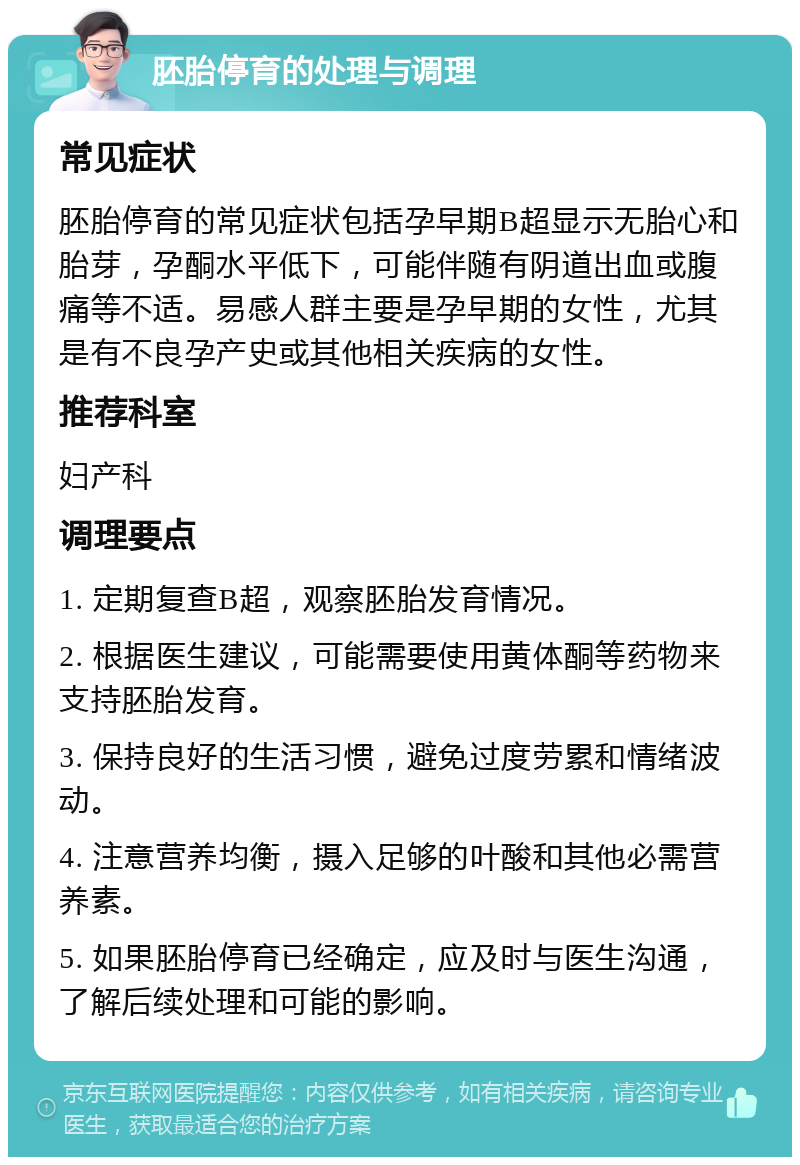 胚胎停育的处理与调理 常见症状 胚胎停育的常见症状包括孕早期B超显示无胎心和胎芽，孕酮水平低下，可能伴随有阴道出血或腹痛等不适。易感人群主要是孕早期的女性，尤其是有不良孕产史或其他相关疾病的女性。 推荐科室 妇产科 调理要点 1. 定期复查B超，观察胚胎发育情况。 2. 根据医生建议，可能需要使用黄体酮等药物来支持胚胎发育。 3. 保持良好的生活习惯，避免过度劳累和情绪波动。 4. 注意营养均衡，摄入足够的叶酸和其他必需营养素。 5. 如果胚胎停育已经确定，应及时与医生沟通，了解后续处理和可能的影响。