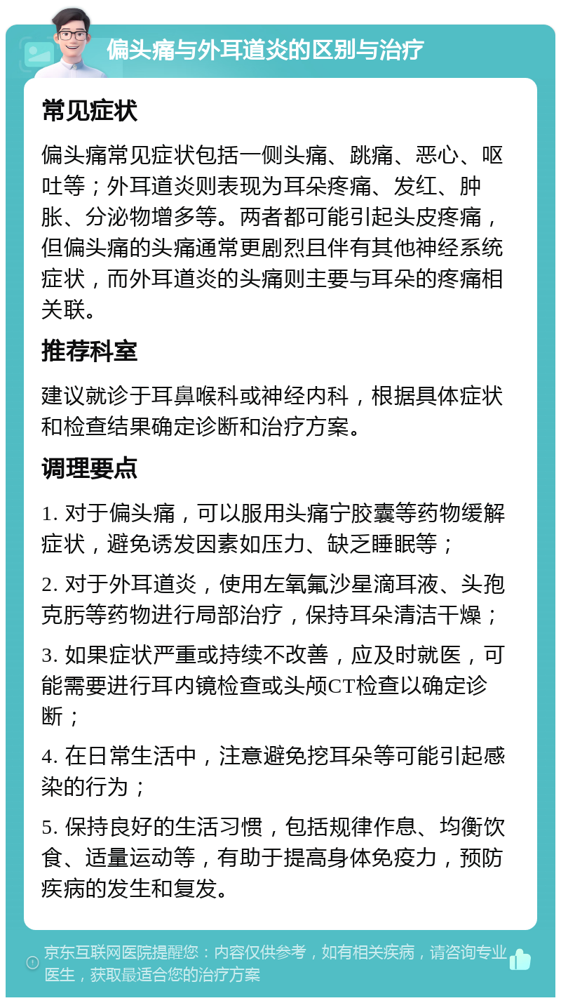 偏头痛与外耳道炎的区别与治疗 常见症状 偏头痛常见症状包括一侧头痛、跳痛、恶心、呕吐等；外耳道炎则表现为耳朵疼痛、发红、肿胀、分泌物增多等。两者都可能引起头皮疼痛，但偏头痛的头痛通常更剧烈且伴有其他神经系统症状，而外耳道炎的头痛则主要与耳朵的疼痛相关联。 推荐科室 建议就诊于耳鼻喉科或神经内科，根据具体症状和检查结果确定诊断和治疗方案。 调理要点 1. 对于偏头痛，可以服用头痛宁胶囊等药物缓解症状，避免诱发因素如压力、缺乏睡眠等； 2. 对于外耳道炎，使用左氧氟沙星滴耳液、头孢克肟等药物进行局部治疗，保持耳朵清洁干燥； 3. 如果症状严重或持续不改善，应及时就医，可能需要进行耳内镜检查或头颅CT检查以确定诊断； 4. 在日常生活中，注意避免挖耳朵等可能引起感染的行为； 5. 保持良好的生活习惯，包括规律作息、均衡饮食、适量运动等，有助于提高身体免疫力，预防疾病的发生和复发。