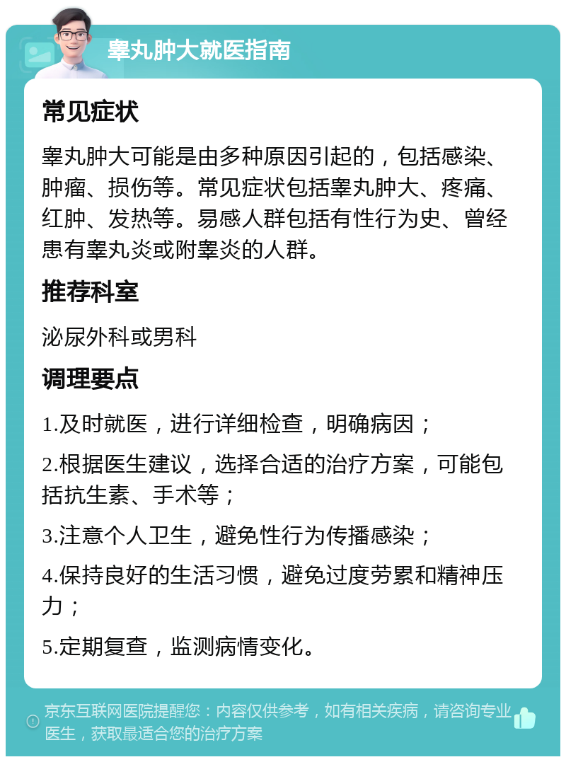 睾丸肿大就医指南 常见症状 睾丸肿大可能是由多种原因引起的，包括感染、肿瘤、损伤等。常见症状包括睾丸肿大、疼痛、红肿、发热等。易感人群包括有性行为史、曾经患有睾丸炎或附睾炎的人群。 推荐科室 泌尿外科或男科 调理要点 1.及时就医，进行详细检查，明确病因； 2.根据医生建议，选择合适的治疗方案，可能包括抗生素、手术等； 3.注意个人卫生，避免性行为传播感染； 4.保持良好的生活习惯，避免过度劳累和精神压力； 5.定期复查，监测病情变化。