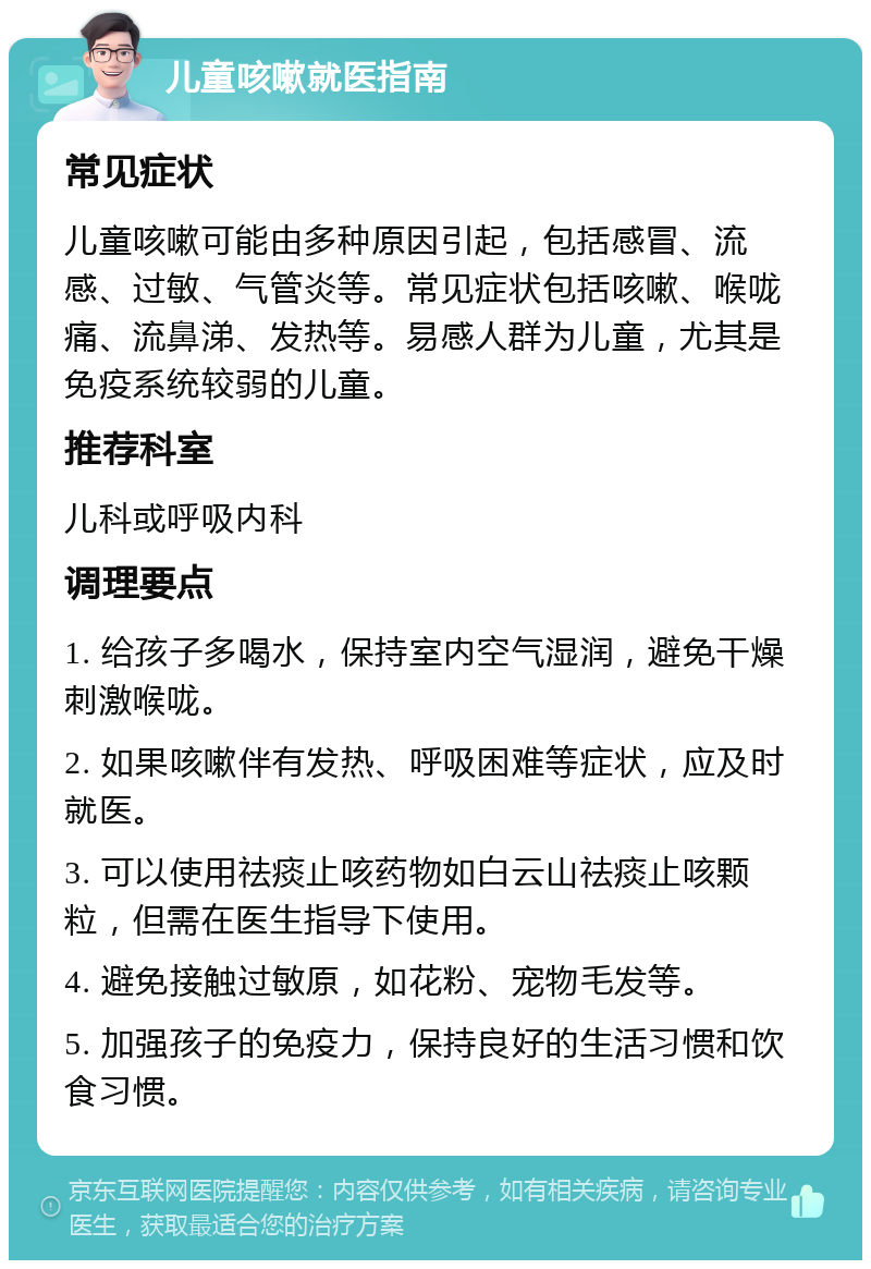 儿童咳嗽就医指南 常见症状 儿童咳嗽可能由多种原因引起，包括感冒、流感、过敏、气管炎等。常见症状包括咳嗽、喉咙痛、流鼻涕、发热等。易感人群为儿童，尤其是免疫系统较弱的儿童。 推荐科室 儿科或呼吸内科 调理要点 1. 给孩子多喝水，保持室内空气湿润，避免干燥刺激喉咙。 2. 如果咳嗽伴有发热、呼吸困难等症状，应及时就医。 3. 可以使用祛痰止咳药物如白云山祛痰止咳颗粒，但需在医生指导下使用。 4. 避免接触过敏原，如花粉、宠物毛发等。 5. 加强孩子的免疫力，保持良好的生活习惯和饮食习惯。