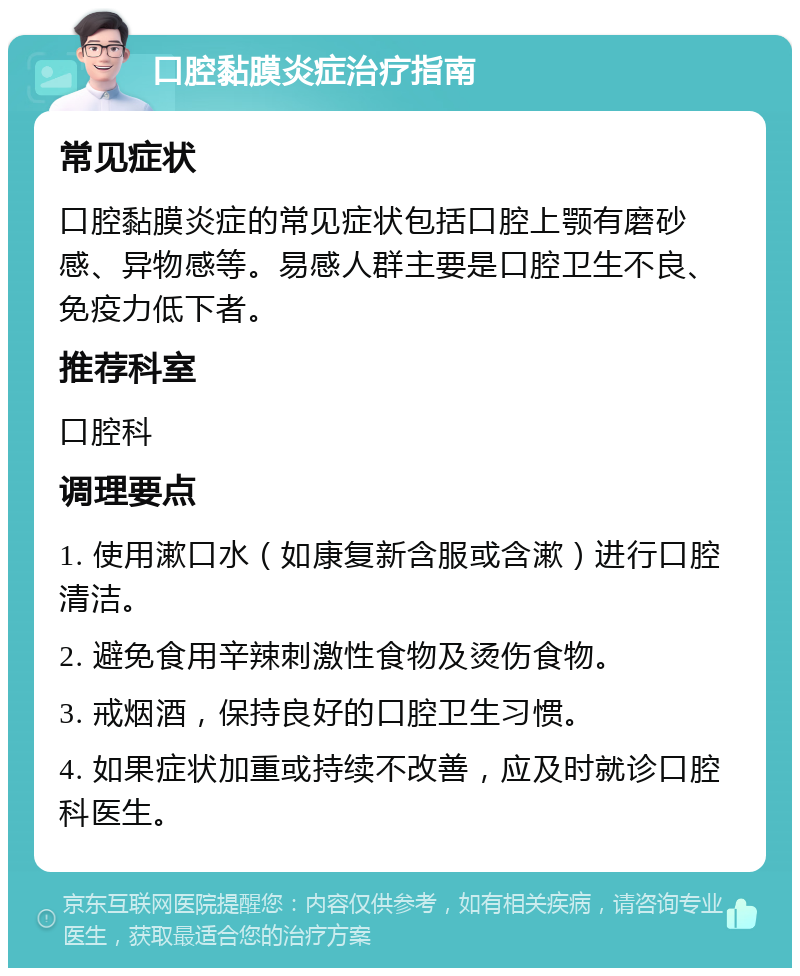 口腔黏膜炎症治疗指南 常见症状 口腔黏膜炎症的常见症状包括口腔上颚有磨砂感、异物感等。易感人群主要是口腔卫生不良、免疫力低下者。 推荐科室 口腔科 调理要点 1. 使用漱口水（如康复新含服或含漱）进行口腔清洁。 2. 避免食用辛辣刺激性食物及烫伤食物。 3. 戒烟酒，保持良好的口腔卫生习惯。 4. 如果症状加重或持续不改善，应及时就诊口腔科医生。