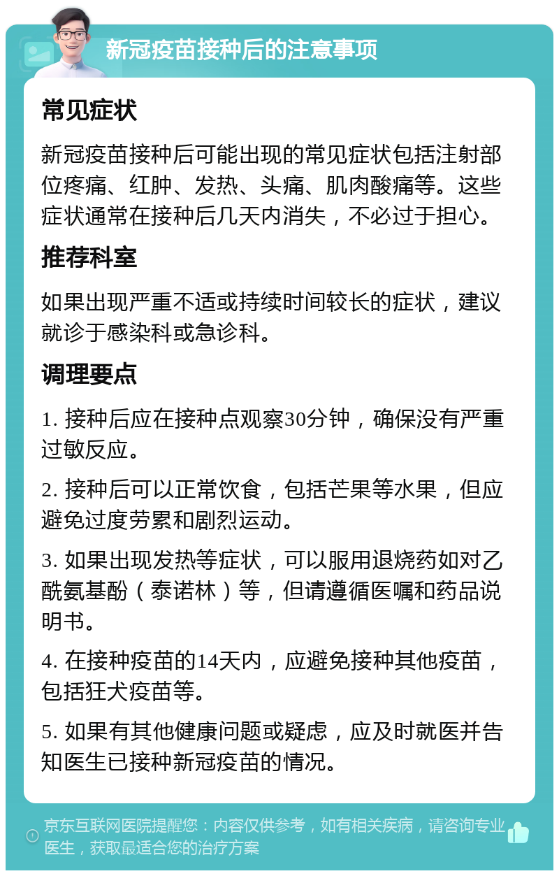 新冠疫苗接种后的注意事项 常见症状 新冠疫苗接种后可能出现的常见症状包括注射部位疼痛、红肿、发热、头痛、肌肉酸痛等。这些症状通常在接种后几天内消失，不必过于担心。 推荐科室 如果出现严重不适或持续时间较长的症状，建议就诊于感染科或急诊科。 调理要点 1. 接种后应在接种点观察30分钟，确保没有严重过敏反应。 2. 接种后可以正常饮食，包括芒果等水果，但应避免过度劳累和剧烈运动。 3. 如果出现发热等症状，可以服用退烧药如对乙酰氨基酚（泰诺林）等，但请遵循医嘱和药品说明书。 4. 在接种疫苗的14天内，应避免接种其他疫苗，包括狂犬疫苗等。 5. 如果有其他健康问题或疑虑，应及时就医并告知医生已接种新冠疫苗的情况。