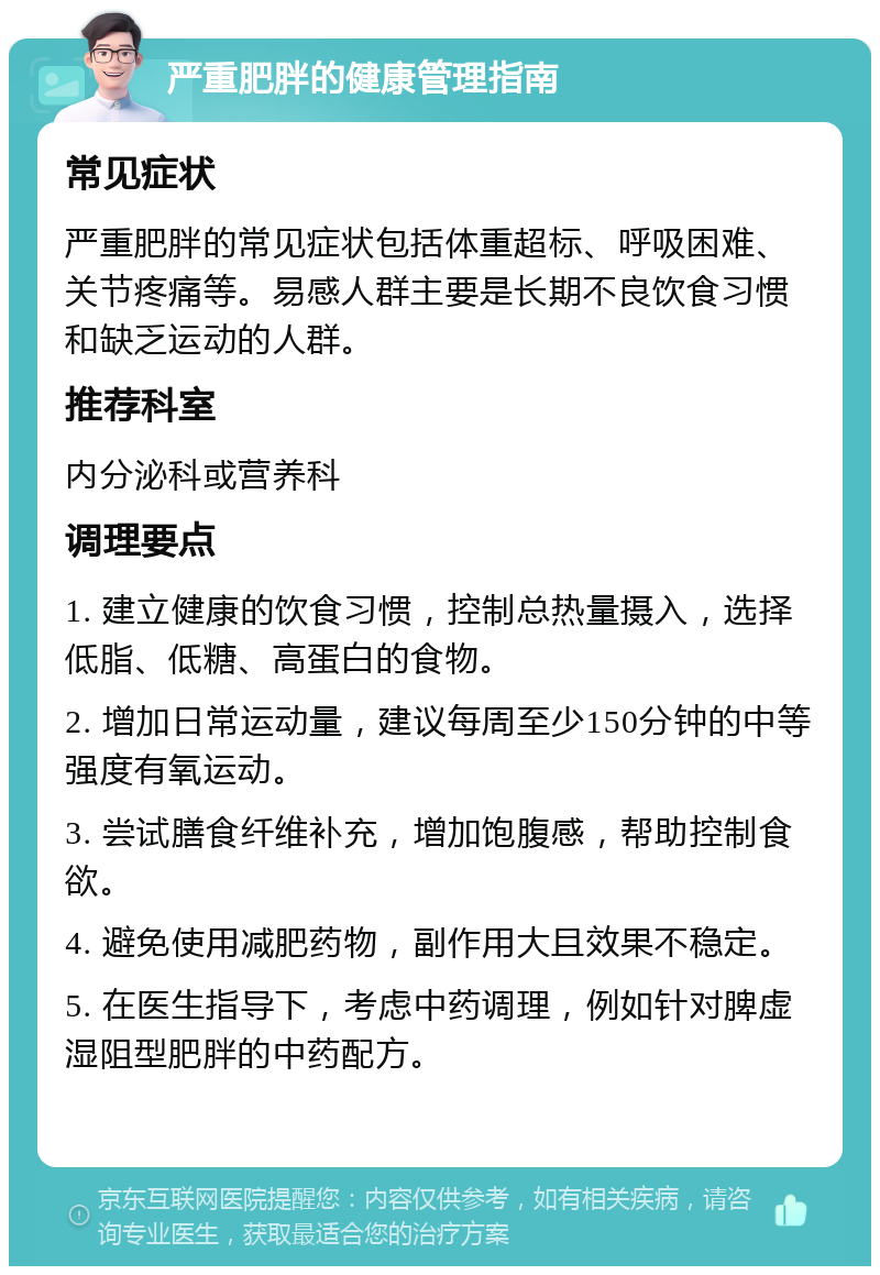 严重肥胖的健康管理指南 常见症状 严重肥胖的常见症状包括体重超标、呼吸困难、关节疼痛等。易感人群主要是长期不良饮食习惯和缺乏运动的人群。 推荐科室 内分泌科或营养科 调理要点 1. 建立健康的饮食习惯，控制总热量摄入，选择低脂、低糖、高蛋白的食物。 2. 增加日常运动量，建议每周至少150分钟的中等强度有氧运动。 3. 尝试膳食纤维补充，增加饱腹感，帮助控制食欲。 4. 避免使用减肥药物，副作用大且效果不稳定。 5. 在医生指导下，考虑中药调理，例如针对脾虚湿阻型肥胖的中药配方。