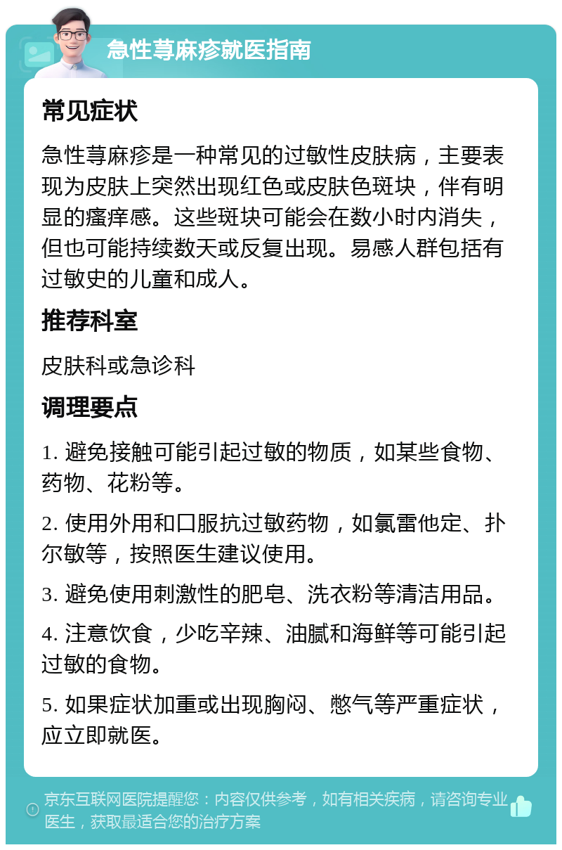 急性荨麻疹就医指南 常见症状 急性荨麻疹是一种常见的过敏性皮肤病，主要表现为皮肤上突然出现红色或皮肤色斑块，伴有明显的瘙痒感。这些斑块可能会在数小时内消失，但也可能持续数天或反复出现。易感人群包括有过敏史的儿童和成人。 推荐科室 皮肤科或急诊科 调理要点 1. 避免接触可能引起过敏的物质，如某些食物、药物、花粉等。 2. 使用外用和口服抗过敏药物，如氯雷他定、扑尔敏等，按照医生建议使用。 3. 避免使用刺激性的肥皂、洗衣粉等清洁用品。 4. 注意饮食，少吃辛辣、油腻和海鲜等可能引起过敏的食物。 5. 如果症状加重或出现胸闷、憋气等严重症状，应立即就医。