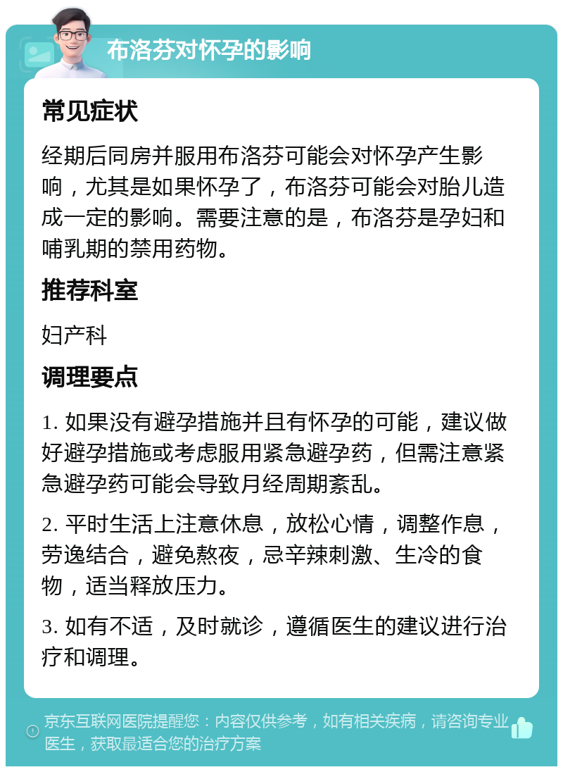 布洛芬对怀孕的影响 常见症状 经期后同房并服用布洛芬可能会对怀孕产生影响，尤其是如果怀孕了，布洛芬可能会对胎儿造成一定的影响。需要注意的是，布洛芬是孕妇和哺乳期的禁用药物。 推荐科室 妇产科 调理要点 1. 如果没有避孕措施并且有怀孕的可能，建议做好避孕措施或考虑服用紧急避孕药，但需注意紧急避孕药可能会导致月经周期紊乱。 2. 平时生活上注意休息，放松心情，调整作息，劳逸结合，避免熬夜，忌辛辣刺激、生冷的食物，适当释放压力。 3. 如有不适，及时就诊，遵循医生的建议进行治疗和调理。