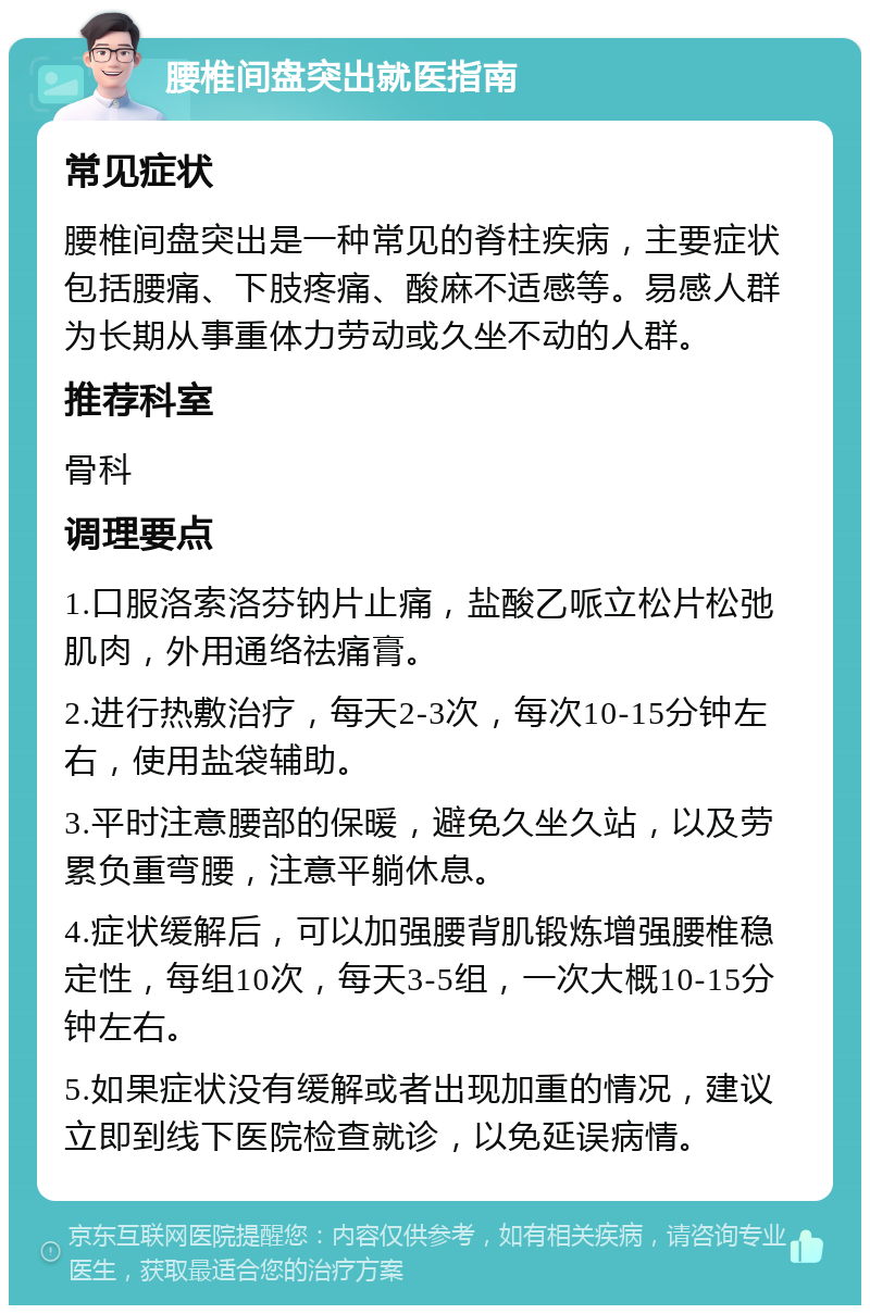 腰椎间盘突出就医指南 常见症状 腰椎间盘突出是一种常见的脊柱疾病，主要症状包括腰痛、下肢疼痛、酸麻不适感等。易感人群为长期从事重体力劳动或久坐不动的人群。 推荐科室 骨科 调理要点 1.口服洛索洛芬钠片止痛，盐酸乙哌立松片松弛肌肉，外用通络祛痛膏。 2.进行热敷治疗，每天2-3次，每次10-15分钟左右，使用盐袋辅助。 3.平时注意腰部的保暖，避免久坐久站，以及劳累负重弯腰，注意平躺休息。 4.症状缓解后，可以加强腰背肌锻炼增强腰椎稳定性，每组10次，每天3-5组，一次大概10-15分钟左右。 5.如果症状没有缓解或者出现加重的情况，建议立即到线下医院检查就诊，以免延误病情。