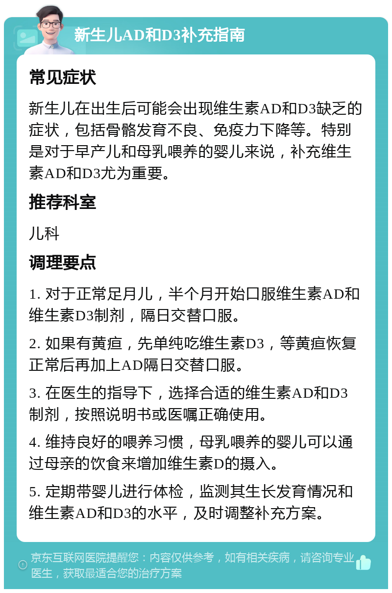 新生儿AD和D3补充指南 常见症状 新生儿在出生后可能会出现维生素AD和D3缺乏的症状，包括骨骼发育不良、免疫力下降等。特别是对于早产儿和母乳喂养的婴儿来说，补充维生素AD和D3尤为重要。 推荐科室 儿科 调理要点 1. 对于正常足月儿，半个月开始口服维生素AD和维生素D3制剂，隔日交替口服。 2. 如果有黄疸，先单纯吃维生素D3，等黄疸恢复正常后再加上AD隔日交替口服。 3. 在医生的指导下，选择合适的维生素AD和D3制剂，按照说明书或医嘱正确使用。 4. 维持良好的喂养习惯，母乳喂养的婴儿可以通过母亲的饮食来增加维生素D的摄入。 5. 定期带婴儿进行体检，监测其生长发育情况和维生素AD和D3的水平，及时调整补充方案。