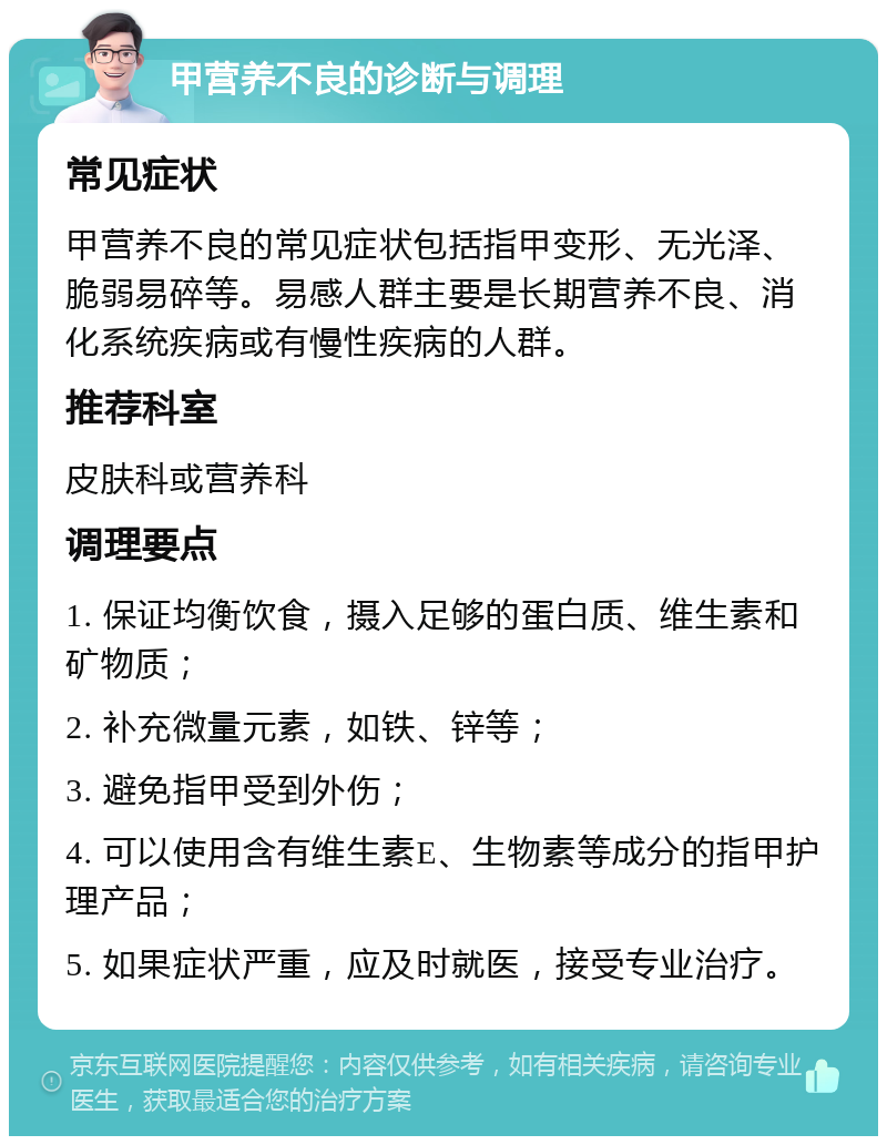 甲营养不良的诊断与调理 常见症状 甲营养不良的常见症状包括指甲变形、无光泽、脆弱易碎等。易感人群主要是长期营养不良、消化系统疾病或有慢性疾病的人群。 推荐科室 皮肤科或营养科 调理要点 1. 保证均衡饮食，摄入足够的蛋白质、维生素和矿物质； 2. 补充微量元素，如铁、锌等； 3. 避免指甲受到外伤； 4. 可以使用含有维生素E、生物素等成分的指甲护理产品； 5. 如果症状严重，应及时就医，接受专业治疗。