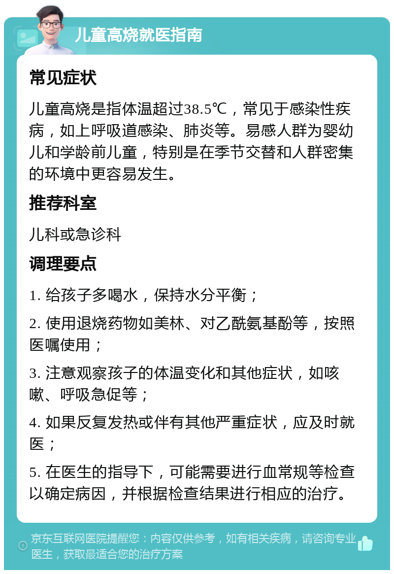 儿童高烧就医指南 常见症状 儿童高烧是指体温超过38.5℃，常见于感染性疾病，如上呼吸道感染、肺炎等。易感人群为婴幼儿和学龄前儿童，特别是在季节交替和人群密集的环境中更容易发生。 推荐科室 儿科或急诊科 调理要点 1. 给孩子多喝水，保持水分平衡； 2. 使用退烧药物如美林、对乙酰氨基酚等，按照医嘱使用； 3. 注意观察孩子的体温变化和其他症状，如咳嗽、呼吸急促等； 4. 如果反复发热或伴有其他严重症状，应及时就医； 5. 在医生的指导下，可能需要进行血常规等检查以确定病因，并根据检查结果进行相应的治疗。