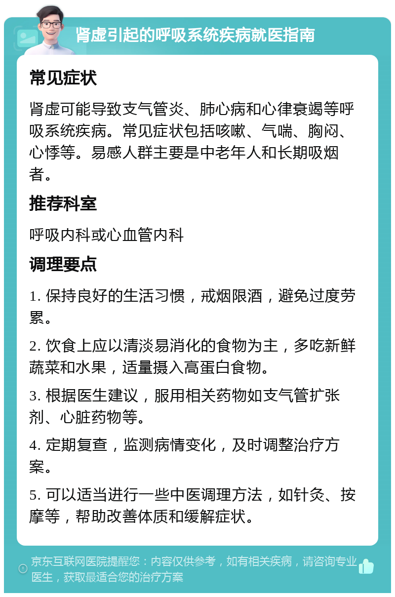 肾虚引起的呼吸系统疾病就医指南 常见症状 肾虚可能导致支气管炎、肺心病和心律衰竭等呼吸系统疾病。常见症状包括咳嗽、气喘、胸闷、心悸等。易感人群主要是中老年人和长期吸烟者。 推荐科室 呼吸内科或心血管内科 调理要点 1. 保持良好的生活习惯，戒烟限酒，避免过度劳累。 2. 饮食上应以清淡易消化的食物为主，多吃新鲜蔬菜和水果，适量摄入高蛋白食物。 3. 根据医生建议，服用相关药物如支气管扩张剂、心脏药物等。 4. 定期复查，监测病情变化，及时调整治疗方案。 5. 可以适当进行一些中医调理方法，如针灸、按摩等，帮助改善体质和缓解症状。