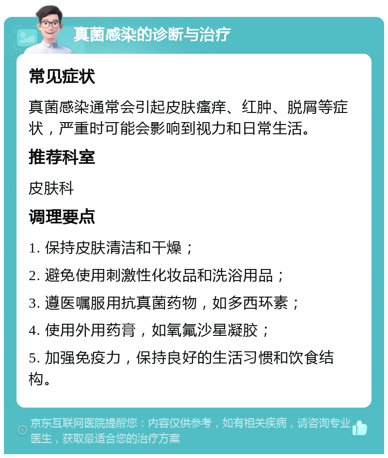 真菌感染的诊断与治疗 常见症状 真菌感染通常会引起皮肤瘙痒、红肿、脱屑等症状，严重时可能会影响到视力和日常生活。 推荐科室 皮肤科 调理要点 1. 保持皮肤清洁和干燥； 2. 避免使用刺激性化妆品和洗浴用品； 3. 遵医嘱服用抗真菌药物，如多西环素； 4. 使用外用药膏，如氧氟沙星凝胶； 5. 加强免疫力，保持良好的生活习惯和饮食结构。