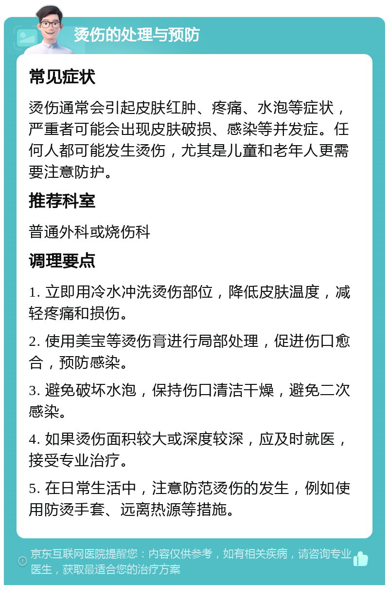 烫伤的处理与预防 常见症状 烫伤通常会引起皮肤红肿、疼痛、水泡等症状，严重者可能会出现皮肤破损、感染等并发症。任何人都可能发生烫伤，尤其是儿童和老年人更需要注意防护。 推荐科室 普通外科或烧伤科 调理要点 1. 立即用冷水冲洗烫伤部位，降低皮肤温度，减轻疼痛和损伤。 2. 使用美宝等烫伤膏进行局部处理，促进伤口愈合，预防感染。 3. 避免破坏水泡，保持伤口清洁干燥，避免二次感染。 4. 如果烫伤面积较大或深度较深，应及时就医，接受专业治疗。 5. 在日常生活中，注意防范烫伤的发生，例如使用防烫手套、远离热源等措施。