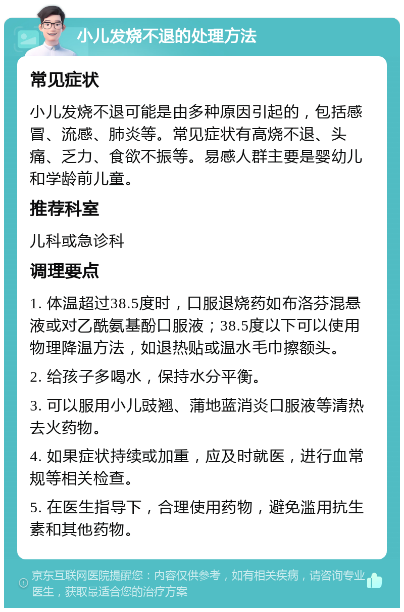 小儿发烧不退的处理方法 常见症状 小儿发烧不退可能是由多种原因引起的，包括感冒、流感、肺炎等。常见症状有高烧不退、头痛、乏力、食欲不振等。易感人群主要是婴幼儿和学龄前儿童。 推荐科室 儿科或急诊科 调理要点 1. 体温超过38.5度时，口服退烧药如布洛芬混悬液或对乙酰氨基酚口服液；38.5度以下可以使用物理降温方法，如退热贴或温水毛巾擦额头。 2. 给孩子多喝水，保持水分平衡。 3. 可以服用小儿豉翘、蒲地蓝消炎口服液等清热去火药物。 4. 如果症状持续或加重，应及时就医，进行血常规等相关检查。 5. 在医生指导下，合理使用药物，避免滥用抗生素和其他药物。