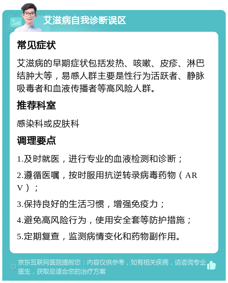 艾滋病自我诊断误区 常见症状 艾滋病的早期症状包括发热、咳嗽、皮疹、淋巴结肿大等，易感人群主要是性行为活跃者、静脉吸毒者和血液传播者等高风险人群。 推荐科室 感染科或皮肤科 调理要点 1.及时就医，进行专业的血液检测和诊断； 2.遵循医嘱，按时服用抗逆转录病毒药物（ARV）； 3.保持良好的生活习惯，增强免疫力； 4.避免高风险行为，使用安全套等防护措施； 5.定期复查，监测病情变化和药物副作用。