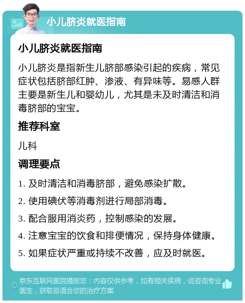 小儿脐炎就医指南 小儿脐炎就医指南 小儿脐炎是指新生儿脐部感染引起的疾病，常见症状包括脐部红肿、渗液、有异味等。易感人群主要是新生儿和婴幼儿，尤其是未及时清洁和消毒脐部的宝宝。 推荐科室 儿科 调理要点 1. 及时清洁和消毒脐部，避免感染扩散。 2. 使用碘伏等消毒剂进行局部消毒。 3. 配合服用消炎药，控制感染的发展。 4. 注意宝宝的饮食和排便情况，保持身体健康。 5. 如果症状严重或持续不改善，应及时就医。