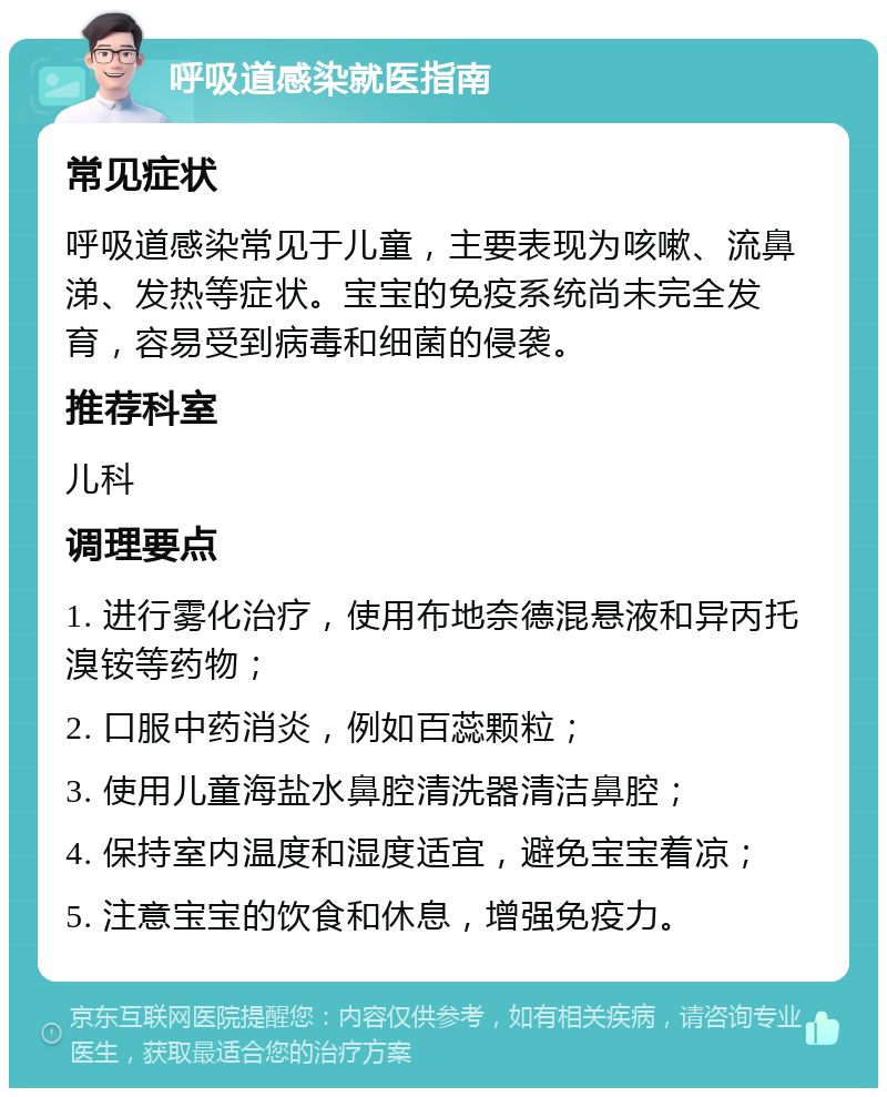 呼吸道感染就医指南 常见症状 呼吸道感染常见于儿童，主要表现为咳嗽、流鼻涕、发热等症状。宝宝的免疫系统尚未完全发育，容易受到病毒和细菌的侵袭。 推荐科室 儿科 调理要点 1. 进行雾化治疗，使用布地奈德混悬液和异丙托溴铵等药物； 2. 口服中药消炎，例如百蕊颗粒； 3. 使用儿童海盐水鼻腔清洗器清洁鼻腔； 4. 保持室内温度和湿度适宜，避免宝宝着凉； 5. 注意宝宝的饮食和休息，增强免疫力。