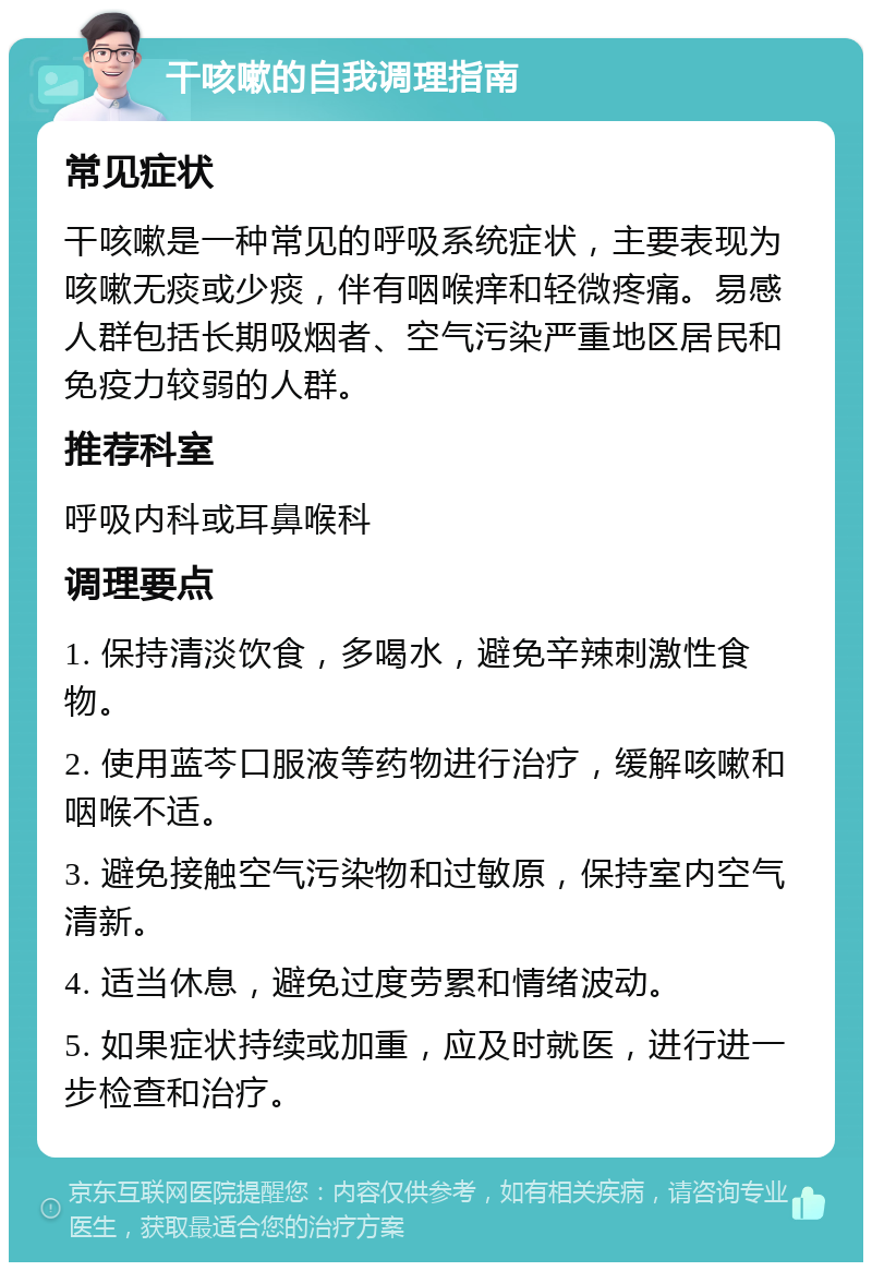 干咳嗽的自我调理指南 常见症状 干咳嗽是一种常见的呼吸系统症状，主要表现为咳嗽无痰或少痰，伴有咽喉痒和轻微疼痛。易感人群包括长期吸烟者、空气污染严重地区居民和免疫力较弱的人群。 推荐科室 呼吸内科或耳鼻喉科 调理要点 1. 保持清淡饮食，多喝水，避免辛辣刺激性食物。 2. 使用蓝芩口服液等药物进行治疗，缓解咳嗽和咽喉不适。 3. 避免接触空气污染物和过敏原，保持室内空气清新。 4. 适当休息，避免过度劳累和情绪波动。 5. 如果症状持续或加重，应及时就医，进行进一步检查和治疗。