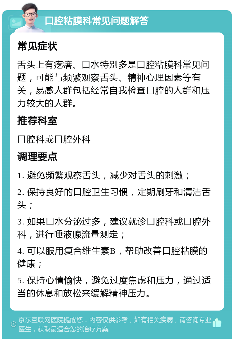 口腔粘膜科常见问题解答 常见症状 舌头上有疙瘩、口水特别多是口腔粘膜科常见问题，可能与频繁观察舌头、精神心理因素等有关，易感人群包括经常自我检查口腔的人群和压力较大的人群。 推荐科室 口腔科或口腔外科 调理要点 1. 避免频繁观察舌头，减少对舌头的刺激； 2. 保持良好的口腔卫生习惯，定期刷牙和清洁舌头； 3. 如果口水分泌过多，建议就诊口腔科或口腔外科，进行唾液腺流量测定； 4. 可以服用复合维生素B，帮助改善口腔粘膜的健康； 5. 保持心情愉快，避免过度焦虑和压力，通过适当的休息和放松来缓解精神压力。