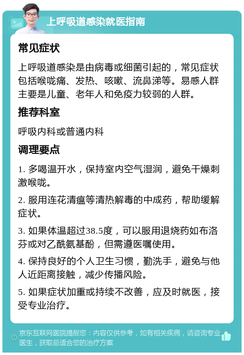 上呼吸道感染就医指南 常见症状 上呼吸道感染是由病毒或细菌引起的，常见症状包括喉咙痛、发热、咳嗽、流鼻涕等。易感人群主要是儿童、老年人和免疫力较弱的人群。 推荐科室 呼吸内科或普通内科 调理要点 1. 多喝温开水，保持室内空气湿润，避免干燥刺激喉咙。 2. 服用连花清瘟等清热解毒的中成药，帮助缓解症状。 3. 如果体温超过38.5度，可以服用退烧药如布洛芬或对乙酰氨基酚，但需遵医嘱使用。 4. 保持良好的个人卫生习惯，勤洗手，避免与他人近距离接触，减少传播风险。 5. 如果症状加重或持续不改善，应及时就医，接受专业治疗。