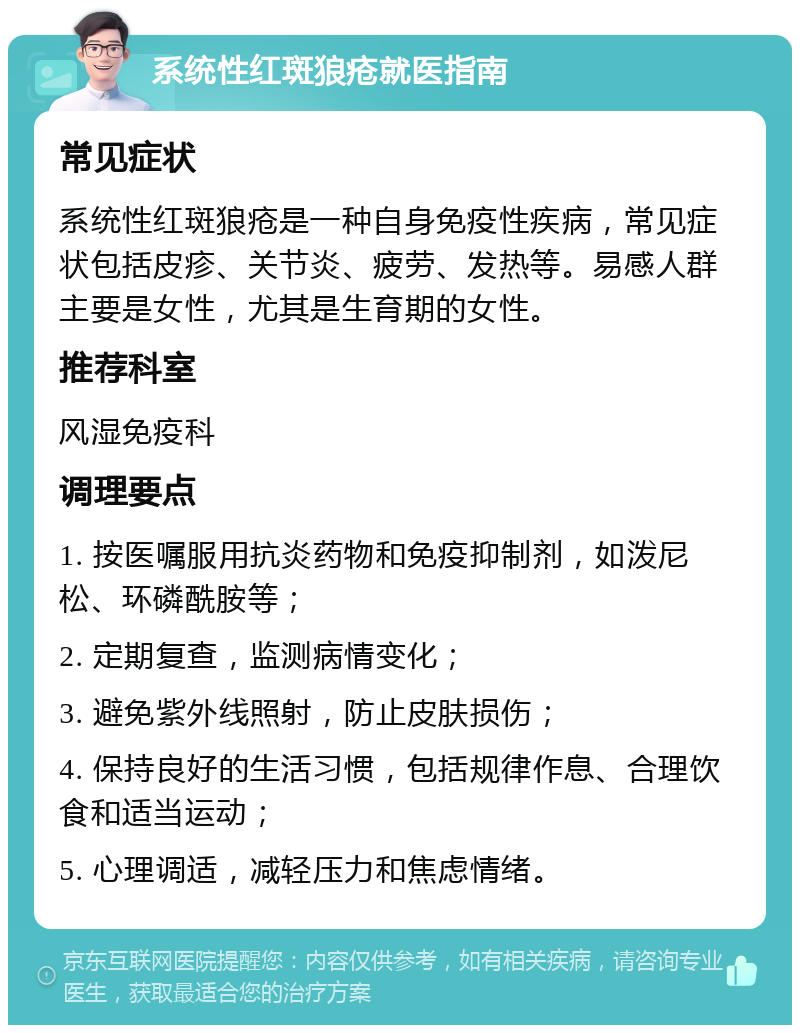 系统性红斑狼疮就医指南 常见症状 系统性红斑狼疮是一种自身免疫性疾病，常见症状包括皮疹、关节炎、疲劳、发热等。易感人群主要是女性，尤其是生育期的女性。 推荐科室 风湿免疫科 调理要点 1. 按医嘱服用抗炎药物和免疫抑制剂，如泼尼松、环磷酰胺等； 2. 定期复查，监测病情变化； 3. 避免紫外线照射，防止皮肤损伤； 4. 保持良好的生活习惯，包括规律作息、合理饮食和适当运动； 5. 心理调适，减轻压力和焦虑情绪。