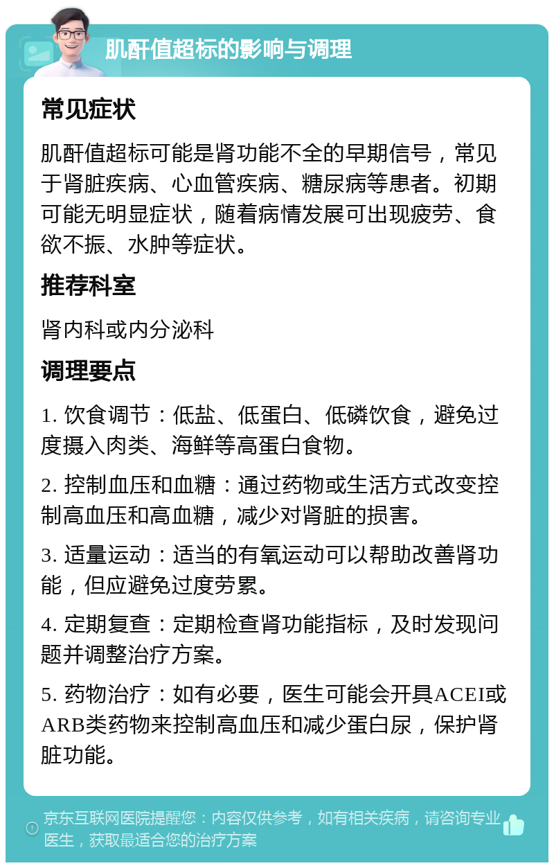 肌酐值超标的影响与调理 常见症状 肌酐值超标可能是肾功能不全的早期信号，常见于肾脏疾病、心血管疾病、糖尿病等患者。初期可能无明显症状，随着病情发展可出现疲劳、食欲不振、水肿等症状。 推荐科室 肾内科或内分泌科 调理要点 1. 饮食调节：低盐、低蛋白、低磷饮食，避免过度摄入肉类、海鲜等高蛋白食物。 2. 控制血压和血糖：通过药物或生活方式改变控制高血压和高血糖，减少对肾脏的损害。 3. 适量运动：适当的有氧运动可以帮助改善肾功能，但应避免过度劳累。 4. 定期复查：定期检查肾功能指标，及时发现问题并调整治疗方案。 5. 药物治疗：如有必要，医生可能会开具ACEI或ARB类药物来控制高血压和减少蛋白尿，保护肾脏功能。