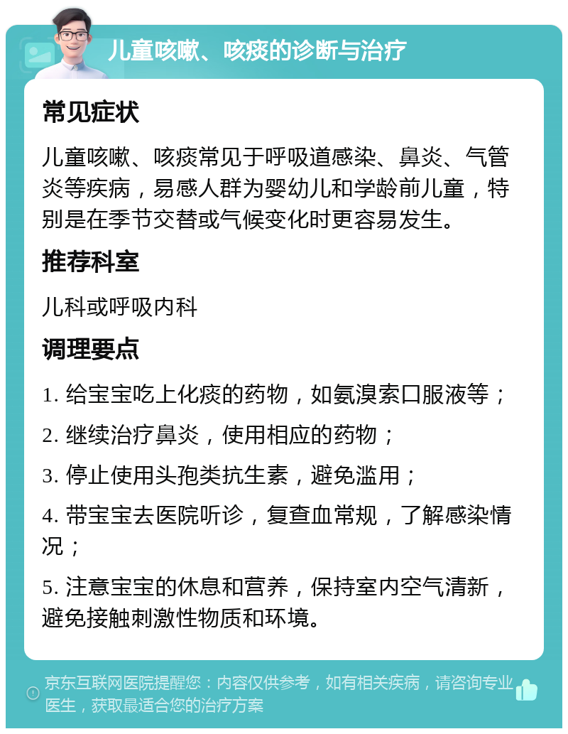 儿童咳嗽、咳痰的诊断与治疗 常见症状 儿童咳嗽、咳痰常见于呼吸道感染、鼻炎、气管炎等疾病，易感人群为婴幼儿和学龄前儿童，特别是在季节交替或气候变化时更容易发生。 推荐科室 儿科或呼吸内科 调理要点 1. 给宝宝吃上化痰的药物，如氨溴索口服液等； 2. 继续治疗鼻炎，使用相应的药物； 3. 停止使用头孢类抗生素，避免滥用； 4. 带宝宝去医院听诊，复查血常规，了解感染情况； 5. 注意宝宝的休息和营养，保持室内空气清新，避免接触刺激性物质和环境。