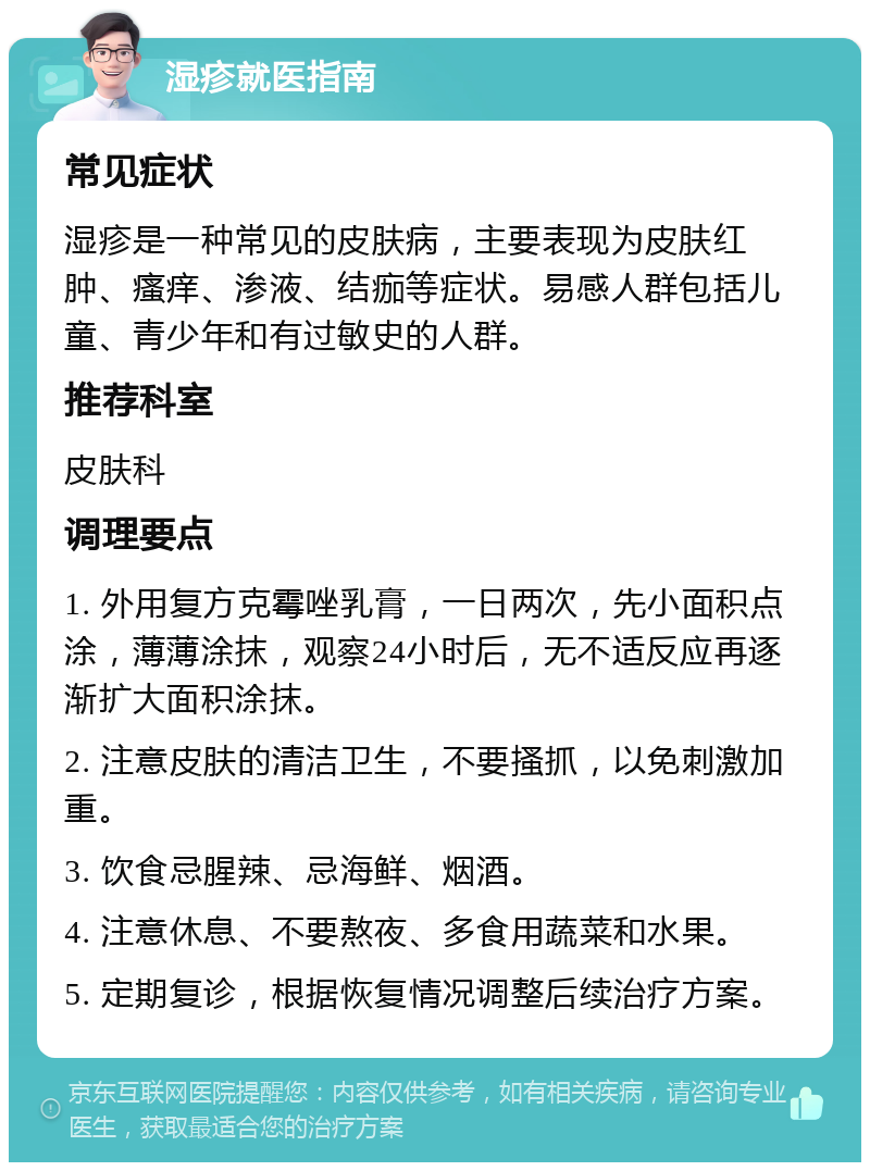 湿疹就医指南 常见症状 湿疹是一种常见的皮肤病，主要表现为皮肤红肿、瘙痒、渗液、结痂等症状。易感人群包括儿童、青少年和有过敏史的人群。 推荐科室 皮肤科 调理要点 1. 外用复方克霉唑乳膏，一日两次，先小面积点涂，薄薄涂抹，观察24小时后，无不适反应再逐渐扩大面积涂抹。 2. 注意皮肤的清洁卫生，不要搔抓，以免刺激加重。 3. 饮食忌腥辣、忌海鲜、烟酒。 4. 注意休息、不要熬夜、多食用蔬菜和水果。 5. 定期复诊，根据恢复情况调整后续治疗方案。