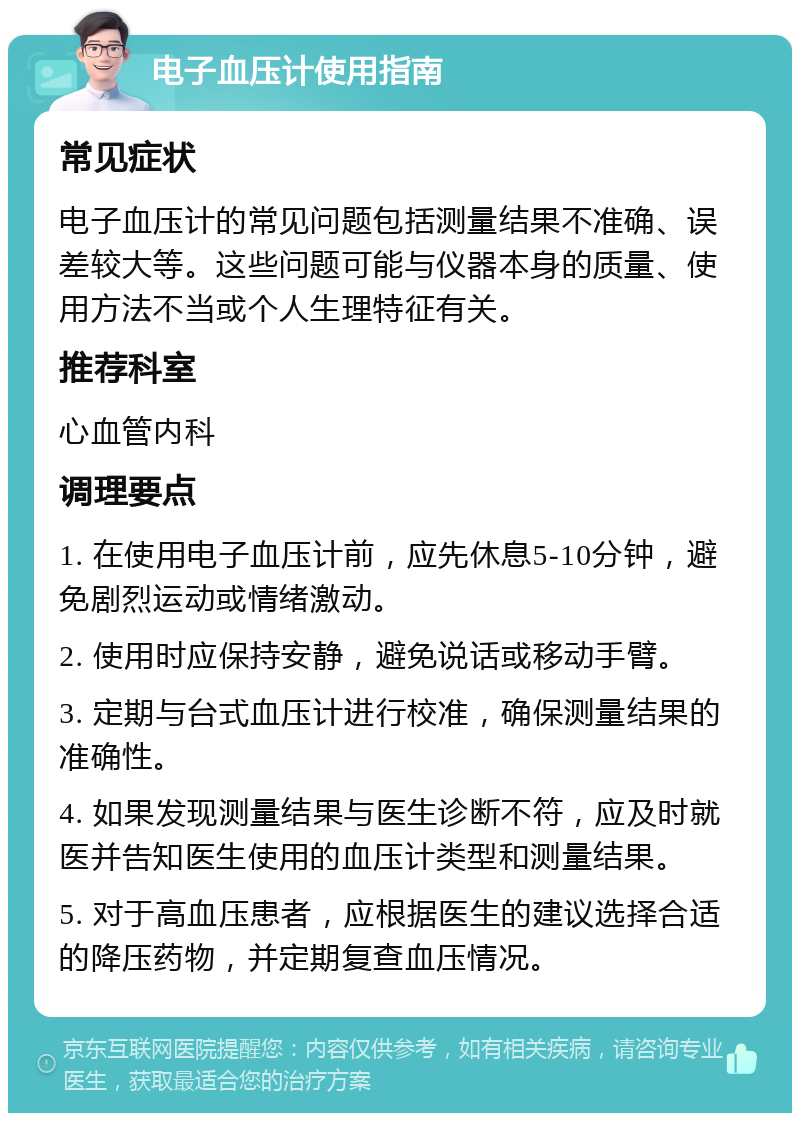 电子血压计使用指南 常见症状 电子血压计的常见问题包括测量结果不准确、误差较大等。这些问题可能与仪器本身的质量、使用方法不当或个人生理特征有关。 推荐科室 心血管内科 调理要点 1. 在使用电子血压计前，应先休息5-10分钟，避免剧烈运动或情绪激动。 2. 使用时应保持安静，避免说话或移动手臂。 3. 定期与台式血压计进行校准，确保测量结果的准确性。 4. 如果发现测量结果与医生诊断不符，应及时就医并告知医生使用的血压计类型和测量结果。 5. 对于高血压患者，应根据医生的建议选择合适的降压药物，并定期复查血压情况。