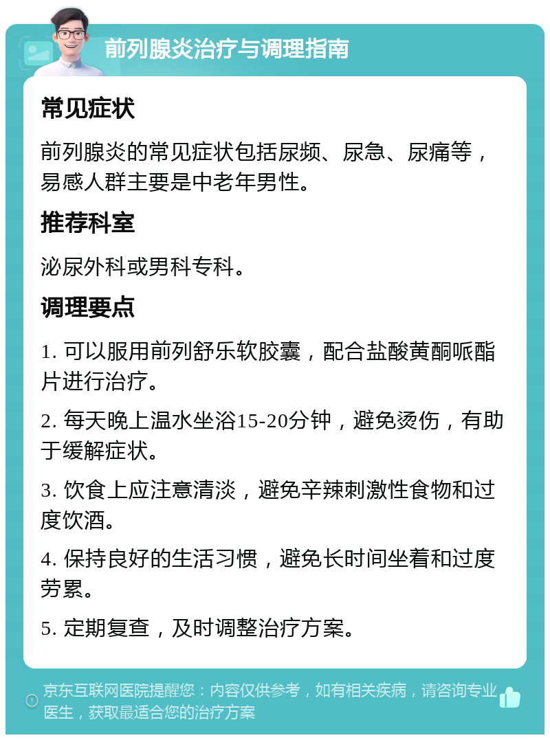 前列腺炎治疗与调理指南 常见症状 前列腺炎的常见症状包括尿频、尿急、尿痛等，易感人群主要是中老年男性。 推荐科室 泌尿外科或男科专科。 调理要点 1. 可以服用前列舒乐软胶囊，配合盐酸黄酮哌酯片进行治疗。 2. 每天晚上温水坐浴15-20分钟，避免烫伤，有助于缓解症状。 3. 饮食上应注意清淡，避免辛辣刺激性食物和过度饮酒。 4. 保持良好的生活习惯，避免长时间坐着和过度劳累。 5. 定期复查，及时调整治疗方案。