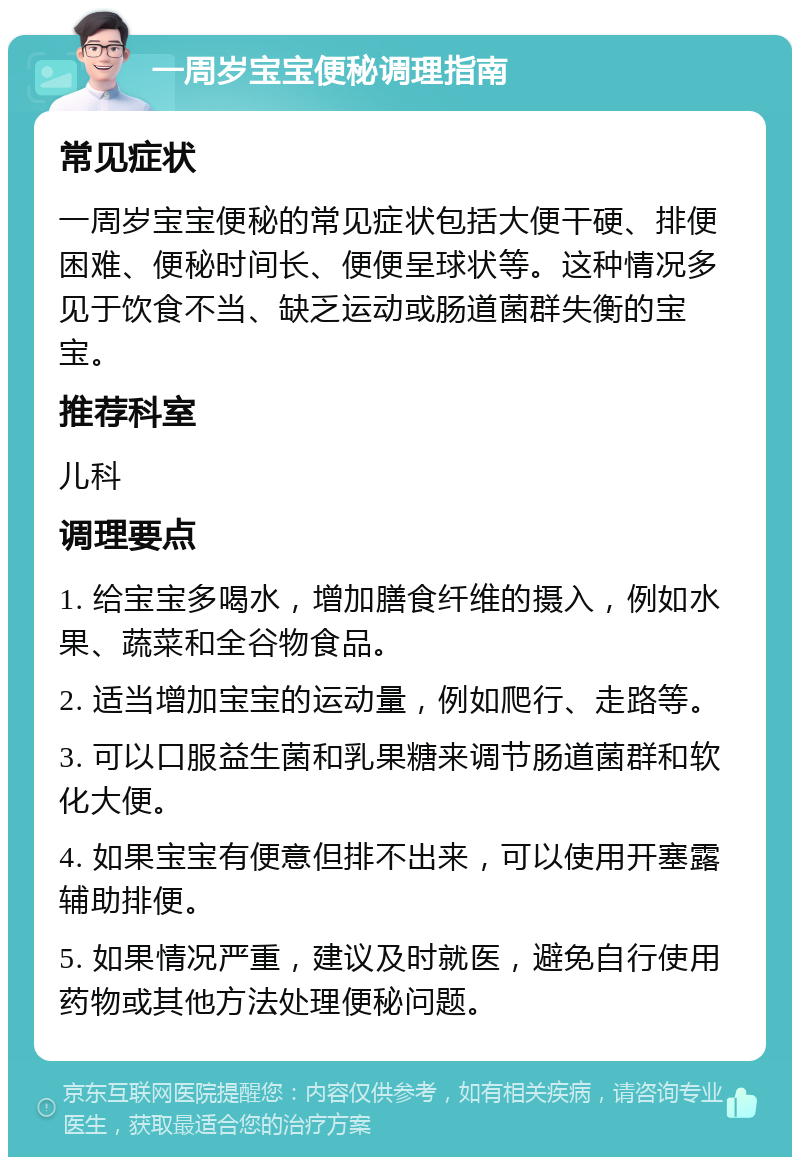 一周岁宝宝便秘调理指南 常见症状 一周岁宝宝便秘的常见症状包括大便干硬、排便困难、便秘时间长、便便呈球状等。这种情况多见于饮食不当、缺乏运动或肠道菌群失衡的宝宝。 推荐科室 儿科 调理要点 1. 给宝宝多喝水，增加膳食纤维的摄入，例如水果、蔬菜和全谷物食品。 2. 适当增加宝宝的运动量，例如爬行、走路等。 3. 可以口服益生菌和乳果糖来调节肠道菌群和软化大便。 4. 如果宝宝有便意但排不出来，可以使用开塞露辅助排便。 5. 如果情况严重，建议及时就医，避免自行使用药物或其他方法处理便秘问题。